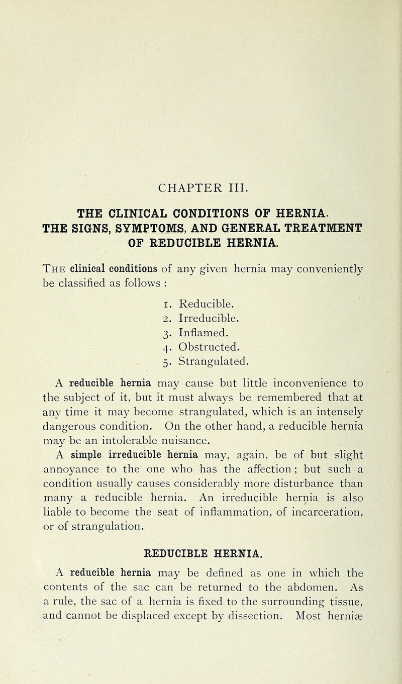 THE CLINICAL CONDITIONS OF HERNIA. THE SIGNS, SYMPTOMS, AND GENERAL TREATMENT OF REDUCIBLE HERNIA. The clinical conditions of any given hernia may conveniently be classified as follows : 1. Reducible. 2. Irreducible. 3. Inflamed. 4. Obstructed. 5. Strangulated. A reducible hernia may cause but little inconvenience to the subject of it, but it must always be remembered that at any time it may become strangulated, which is an intensely dangerous condition. On the other hand, a reducible hernia may be an intolerable nuisance. A simple irreducible hernia may, again, be of but slight annoyance to the one who has the affection; but such a condition usually causes considerably more disturbance than many a reducible hernia. An irreducible hernia is also liable to become the seat of inflammation, of incarceration, or of strangulation. REDUCIBLE HERNIA. A reducible hernia may be defined as one in which the contents of the sac can be returned to the abdomen. As a rule, the sac of a hernia is fixed to the surrounding tissue, and cannot be displaced except by dissection. Most hernia