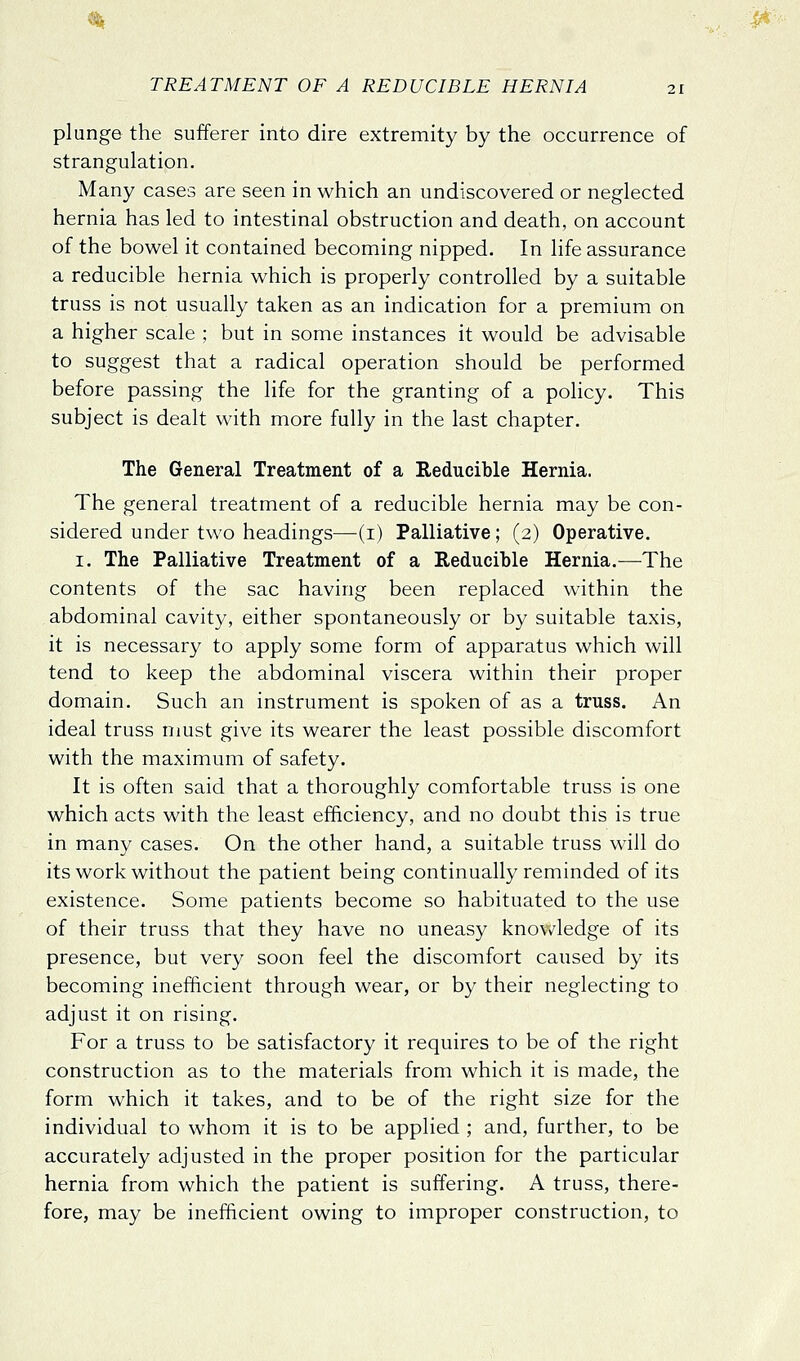 plunge the sufferer into dire extremity by the occurrence of strangulation. Many cases are seen in which an undiscovered or neglected hernia has led to intestinal obstruction and death, on account of the bowel it contained becoming nipped. In life assurance a reducible hernia which is properly controlled by a suitable truss is not usually taken as an indication for a premium on a higher scale ; but in some instances it would be advisable to suggest that a radical operation should be performed before passing the life for the granting of a policy. This subject is dealt with more fully in the last chapter. The General Treatment of a Reducible Hernia. The general treatment of a reducible hernia may be con- sidered under two headings—(i) Palliative; (2) Operative. I. The Palliative Treatment of a Reducible Hernia.—The contents of the sac having been replaced within the abdominal cavity, either spontaneously or by suitable taxis, it is necessary to apply some form of apparatus which will tend to keep the abdominal viscera within their proper domain. Such an instrument is spoken of as a truss. An ideal truss nmst give its wearer the least possible discomfort with the maximum of safety. It is often said that a thoroughly comfortable truss is one which acts with the least efficiency, and no doubt this is true in many cases. On the other hand, a suitable truss will do its work without the patient being continually reminded of its existence. Some patients become so habituated to the use of their truss that they have no uneasy knovv^ledge of its presence, but very soon feel the discomfort caused by its becoming inefficient through wear, or by their neglecting to adjust it on rising. For a truss to be satisfactory it requires to be of the right construction as to the materials from which it is made, the form which it takes, and to be of the right size for the individual to whom it is to be applied ; and, further, to be accurately adjusted in the proper position for the particular hernia from which the patient is suffering. A truss, there- fore, may be inefficient owing to improper construction, to