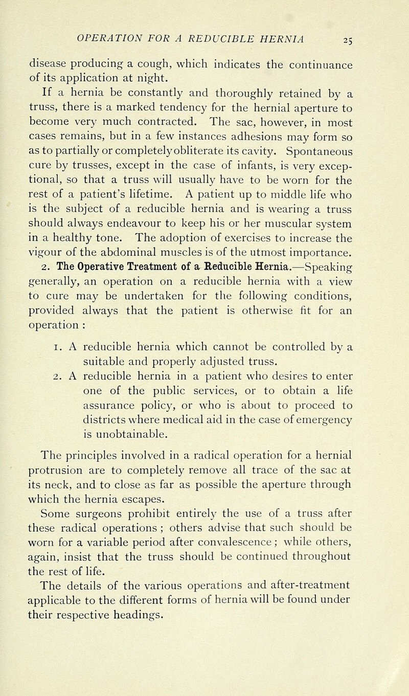 disease producing a cough, which indicates the continuance of its appHcation at night. If a hernia be constantly and thoroughly retained by a truss, there is a marked tendency for the hernial aperture to become very much contracted. The sac, however, in most cases remains, but in a few instances adhesions may form so as to partially or completely obliterate its cavity. Spontaneous cure by trusses, except in the case of infants, is very excep- tional, so that a truss will usually have to be worn for the rest of a patient's lifetime. A patient up to middle life who is the subject of a reducible hernia and is wearing a truss should always endeavour to keep his or her muscular system in a healthy tone. The adoption of exercises to increase the vigour of the abdominal muscles is of the utmost importance. 2. The Operative Treatment of a Reducible Hernia.—Speaking generally, an operation on a reducible hernia with a view to cure may be undertaken for the following conditions, provided always that the patient is otherwise fit for an operation : 1. A reducible hernia which cannot be controlled by a suitable and properly adjusted truss. 2. A reducible hernia in a patient who desires to enter one of the public services, or to obtain a life assurance policy, or who is about to proceed to districts where medical aid in the case of emergency is unobtainable. The principles involved in a radical operation for a hernial protrusion are to completely remove all trace of the sac at its neck, and to close as far as possible the aperture through which the hernia escapes. Some surgeons prohibit entirely the use of a truss after these radical operations ; others advise that such should be worn for a variable period after convalescence; while others, again, insist that the truss should be continued throughout the rest of life. The details of the various operations and after-treatment applicable to the different forms of hernia will be found under their respective headings.