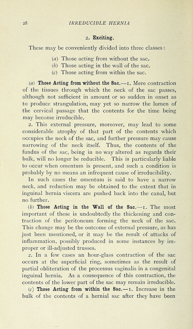 2. Exciting. These may be conveniently divided into three classes : (a) Those acting from without the sac. (b) Those acting in the wall of the sac. (c) Those acting from within the sac. (a) Those Acting from without the Sac.—i. Mere contraction of the tissues through which the neck of the sac passes, although not sufficient in amount or so sudden in onset as to produce strangulation, may yet so narrow the lumen of the cervical passage that the contents for the time being ma)^ become irreducible. 2. This external pressure, moreover, may lead to some considerable atrophy of that part of the contents which occupies the neck of the sac, and further pressure may cause narrowing of the neck itself. Thus, the contents of the fundus of the sac, being in no way altered as regards their bulk, will no longer be reducible. This is particularly liable to occur when omentum is present, and such a condition is probably by no means an infrequent cause of irreducibility. In such cases the omentum is said to have a narrow neck, and reduction may be obtained to the extent that in inguinal hernia viscera are pushed back into the canal, but no further. (6) Those Acting in the Wall of the Sac.—i. The most important of these is undoubtedly the thickening and con- traction of the peritoneum forming the neck of the sac. This change may be the outcome of external pressure, as has just been mentioned, or it may be the result of attacks of inflammation, possibly produced in some instances by im- proper or ill-adjusted trusses. 2. In a few cases an hour-glass contraction of the sac occurs at the superficial ring, sometimes as the result of partial obliteration of the processus vaginalis in a congenital inguinal hernia. As a consequence of this contraction, the contents of the lower part of the sac may remain irreducible. (c) Those Acting from within the Sac.—i. Increase in the bulk of the contents of a hernial sac after they have been