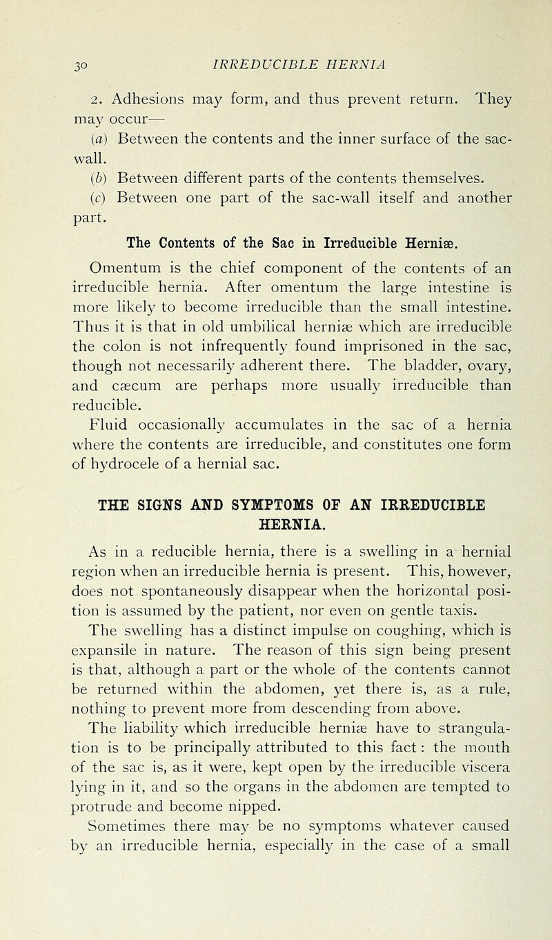 2. Adhesions may form, and thus prevent return. They may occur— (a) Between the contents and the inner surface of the sac- wah. (6) Between different parts of the contents themselves. (c) Between one part of the sac-wall itself and another part. The Contents of the Sac in Irreducible Hernise. Omentum is the chief component of the contents of an irreducible hernia. After omentum the large intestine is more likely to become irreducible than the small intestine. Thus it is that in old umbilical hernise which are irreducible the colon is not infrequently found imprisoned in the sac, though not necessarily adherent there. The bladder, ovary, and caecum are perhaps more usually irreducible than reducible. Fluid occasionally accumulates in the sac of a hernia where the contents are irreducible, and constitutes one form of hydrocele of a hernial sac. THE SIGNS AND SYMPTOMS OF AN IRREDUCIBLE HERNIA. As in a reducible hernia, there is a swelling in a hernial region when an irreducible hernia is present. This, however, does not spontaneously disappear when the horizontal posi- tion is assumed by the patient, nor even on gentle taxis. The swelling has a distinct impulse on coughing, which is expansile in nature. The reason of this sign being present is that, although a part or the whole of the contents cannot be returned within the abdomen, yet there is, as a rule, nothing to prevent more from descending from above. The liability which irreducible hernise have to strangula- tion is to be principally attributed to this fact: the mouth of the sac is, as it were, kept open by the irreducible viscera lying in it, and so the organs in the abdomen are tempted to protrude and become nipped. Sometimes there may be no symptoms whatever caused by an irreducible hernia, especially in the case of a small