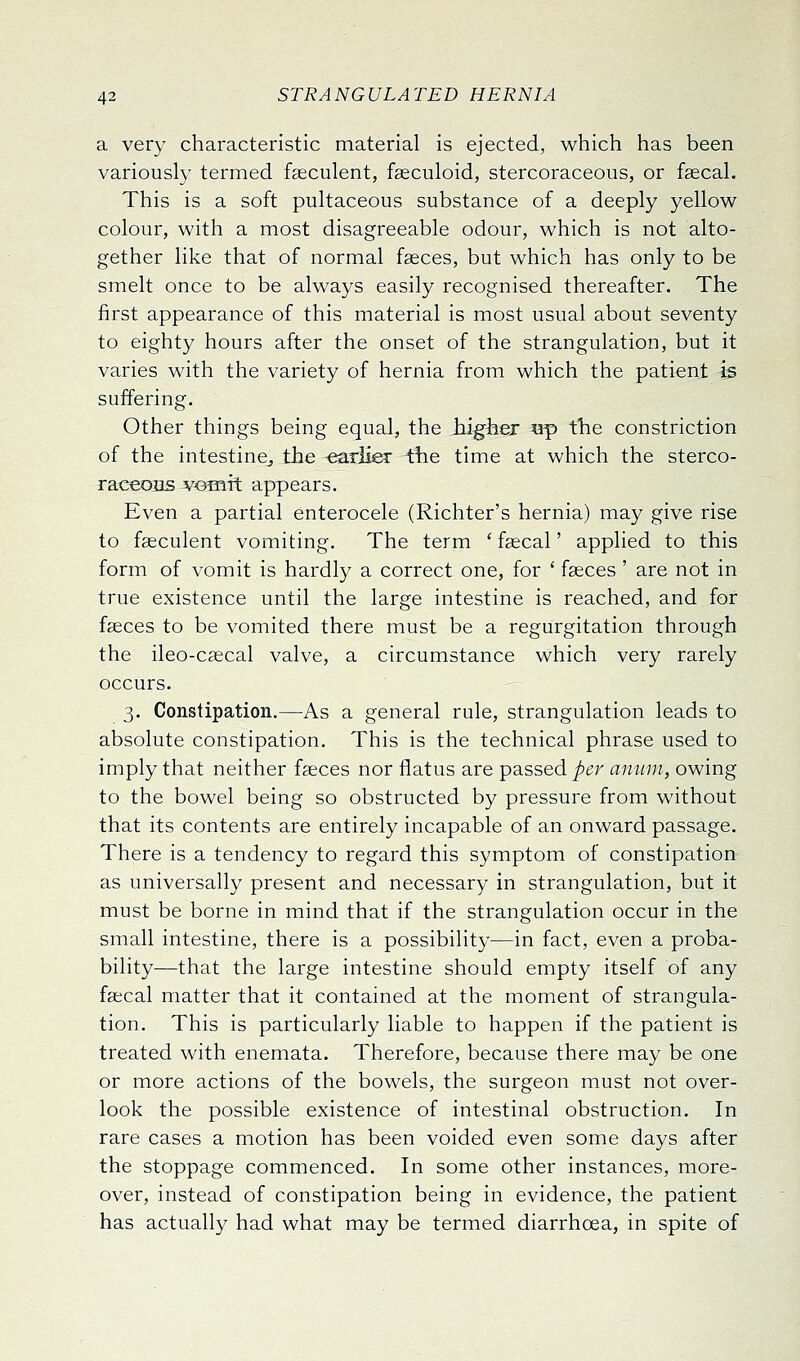 a very characteristic material is ejected, which has been variously termed faeculent, fseculoid, stercoraceous, or fsecal. This is a soft pultaceous substance of a deeply yellow colour, with a most disagreeable odour, which is not alto^ gether like that of normal faeces, but which has only to be smelt once to be always easily recognised thereafter. The first appearance of this material is most usual about seventy to eighty hours after the onset of the strangulation, but it varies with the variety of hernia from which the patient is suffering. Other things being equal, the higher «p the constriction of the intestine^ the -earlier the time at which the sterco- raceons voTurt appears. Even a partial enterocele (Richter's hernia) may give rise to fseculent vomiting. The term ' faecal' applied to this form of vomit is hardly a correct one, for ' faeces' are not in true existence until the large intestine is reached, and for faeces to be vomited there must be a regurgitation through the ileo-csecal valve, a circumstance which very rarely occurs. 3. Constipation.—As a general rule, strangulation leads to absolute constipation. This is the technical phrase used to imply that neither faeces nor flatus are passed per amun, owing to the bowel being so obstructed by pressure from without that its contents are entirely incapable of an onward passage. There is a tendency to regard this symptom of constipation as universally present and necessary in strangulation, but it must be borne in mind that if the strangulation occur in the small intestine, there is a possibility—in fact, even a proba- bility—that the large intestine should empty itself of any faecal matter that it contained at the moment of strangula- tion. This is particularly liable to happen if the patient is treated with enemata. Therefore, because there may be one or more actions of the bowels, the surgeon must not over- look the possible existence of intestinal obstruction. In rare cases a motion has been voided even some days after the stoppage commenced. In some other instances, more- over, instead of constipation being in evidence, the patient has actually had what may be termed diarrhoea, in spite of