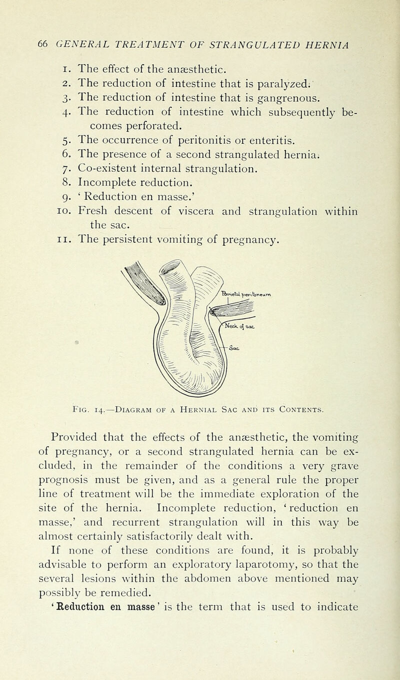 1. The effect of the anaesthetic. 2. The reduction of intestine that is paralyzed.' 3. The reduction of intestine that is gangrenous. 4. The reduction of intestine which subsequently be- comes perforated. 5. The occurrence of peritonitis or enteritis. 6. The presence of a second strangulated hernia. 7. Co-existent internal strangulation. 8. Incomplete reduction. ' Reduction en masse.' 9- 10. II. Fresh descent of viscera and strangulation within the sac. The persistent vomiting of pregnancy. Fig. 14.—Diagram of a Hernial Sac and its Contents. Provided that the effects of the anaesthetic, the vomiting of pregnancy, or a second strangulated hernia can be ex- cluded, in the remainder of the conditions a very grave prognosis must be given, and as a general rule the proper line of treatment will be the immediate exploration of the site of the hernia. Incomplete reduction, ' reduction en masse,' and recurrent strangulation will in this way be almost certainly satisfactorily dealt with. If none of these conditions are found, it is probably advisable to perform an exploratory laparotomy, so that the several lesions within the abdomen above mentioned may possibly be remedied. ' Reduction en masse' is the term that is used to indicate