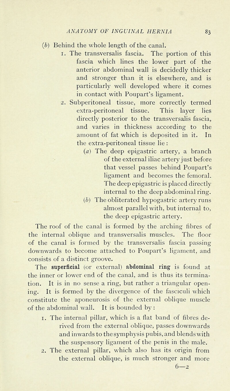 (6) Behind the whole length of the canal. 1. The transversalis fascia. The portion of this fascia which lines the lower part of the anterior abdominal wall is decidedly thicker and stronger than it is elsewhere, and is particularly well developed where it comes in contact with Poupart's ligament. 2. Subperitoneal tissue, more correctly termed extra-peritoneal tissue. This layer lies directly posterior to the transversalis fascia, and varies in thickness according to the amount of fat which is deposited in it. In the extra-peritoneal tissue lie : (a) The deep epigastric artery, a branch of the external iliac artery just before that vessel passes behind Poupart's ligament and becomes the femoral. The deep epigastric is placed directly internal to the deep abdominal ring. (b) The obliterated hypogastric artery runs almost parallel with, but internal to, the deep epigastric artery. The roof of the canal is formed by the arching fibres of the internal oblique and transversalis muscles. The floor of the canal is formed by the transversalis fascia passing downwards to become attached to Poupart's ligament, and consists of a distinct groove. The superficial (or external) abdominal ring is found at the inner or lower end of the canal, and is thus its termina- tion. It is in no sense a ring, but rather a triangular open- ing. It is formed by the divergence of the fasciculi which constitute the aponeurosis of the external oblique muscle of the abdominal wall. It is bounded by : 1. The internal pillar, which is a flat band of fibres de- rived from the external oblique, passes downwards and inwards to the symphysis pubis, and blends with the suspensory ligament of the penis in the male. 2. The external pillar, which also has its origin from the external oblique, is much stronger and more 6—2