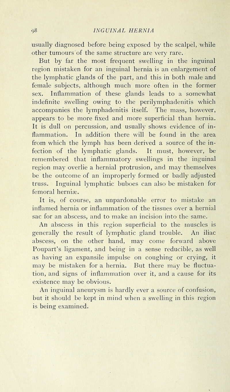 usually diagnosed before being exposed by the scalpel, while other tumours of the same structure are very rare. But by far the most frequent swelling in the inguinal region mistaken for an inguinal hernia is an enlargement of the lymphatic glands of the part, and this in both male and female subjects, although much more often in the former sex. Inflammation of these glands leads to a somewhat indefinite swelling owing to the perilymphadenitis which accompanies the lymphadenitis itself. The mass, however, appears to be more fixed and more superficial than hernia. It is dull on percussion, and usually shows evidence of in- flammation. In addition there will be found in the area from which the lymph has been derived a source of the in- fection of the lymphatic glands. It must, however, be remembered that inflammatory swellings in the inguinal region may overlie a hernial protrusion, and may themselves be the outcome of an improperly formed or badly adjusted truss. Inguinal lymphatic buboes can also be mistaken for femoral hernige. It is, of course, an unpardonable error to mistake an inflamed hernia or inflammation of the tissues over a hernial sac for an abscess, and to make an incision into the same. An abscess in this region superficial to the muscles is generally the result of lymphatic gland trouble. An iliac abscess, on the other hand, may come forward above Poupart's ligament, and being in a sense reducible, as well as having an expansile impulse on coughing or crying, it may be mistaken for a hernia. But there may be fluctua- tion, and signs of inflammation over it, and a cause for its existence may be obvious. An inguinal aneurysm is hardly ever a source of confusion, but it should be kept in mind when a swelling in this region is being: examined.