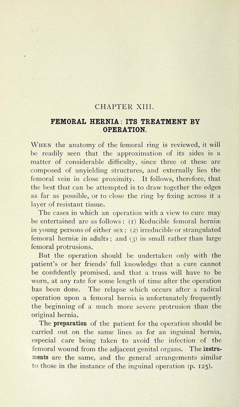 FEMORAL HERNIA: ITS TREATMENT BY OPERATION. When the anatomy of the femoral ring is reviewed, it will be readily seen that the approximation of its sides is a matter of considerable difficulty, since three ot these are composed of unyielding structures, and externally lies the femoral vein in close proximity. It follows, therefore, that the best that can be attempted is to draw together the edges as far as possible, or to close the ring by fixing across it a layer of resistant tissue. The cases in which an operation with a view to cure may be entertained are as follows: (i) Reducible femoral hernise in young persons of either sex ; (2) irreducible or strangulated femoral herniee in adults; and (3) in small rather than large femoral protrusions. But the operation should be undertaken only with the patient's or her friends' full knowledge that a cure cannot be confidently promised, and that a truss will have to be worn, at any rate for some length of time after the operation has been done. The relapse which occurs after a radical operation upon a femoral hernia is unfortunately frequently the beginning of a much more severe protrusion than the original hernia. The preparation of the patient for the operation should be carried out on the same lines as for an inguinal hernia, especial care being taken to avoid the infection of the femoral wound from the adjacent genital organs. The instru- ments are the same, and the general arrangements similar to those in the instance of the inguinal operation (p. 125).