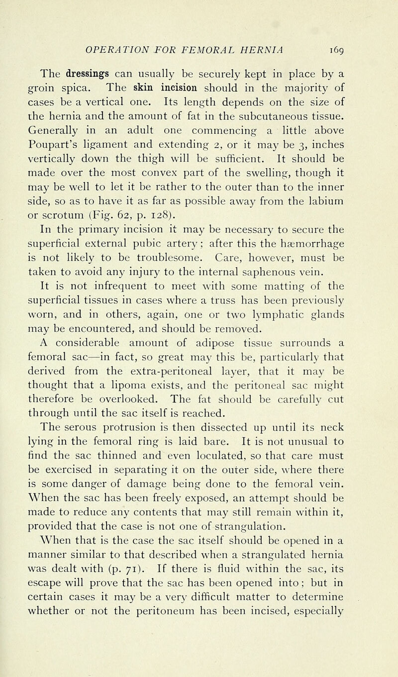 The dressings can usually be securely kept in place by a groin spica. The skin incision should in the majority of cases be a vertical one. Its length depends on the size of rhe hernia and the amount of fat in the subcutaneous tissue. Generally in an adult one commencing a little above Poupart's ligament and extending 2, or it may be 3, inches vertically down the thigh will be suiBcient. It should be made over the most convex part of the swelling, though it may be well to let it be rather to the outer than to the inner side, so as to have it as far as possible away from the labium or scrotum (Fig. 62, p. 128). In the primary incision it may be necessary to secure the superficial external pubic artery; after this the hsemorrhage is not likely to be troublesome. Care, however, must be taken to avoid any injury to the internal saphenous vein. It is not infrequent to meet with some matting of the superficial tissues in cases where a truss has been previously worn, and in others, again, one or two lymphatic glands may be encountered, and should be removed. A considerable amount of adipose tissue surrounds a femoral sac—in fact, so great may this be, particularly that derived from the extra-peritoneal layer, that it may be thought that a lipoma exists, and the peritoneal sac might therefore be overlooked. The fat should be carefully cut through until the sac itself is reached. The serous protrusion is then dissected up until its neck lying in the femoral ring is laid bare. It is not unusual to find the sac thinned and even loculated, so that care must be exercised in separating it on the outer side, where there is some danger of damage being done to the femoral vein. When the sac has been freely exposed, an attempt should be made to reduce any contents that may still remain within it, provided that the case is not one of strangulation. When that is the case the sac itself should be opened in a manner similar to that described when a strangulated hernia was dealt with (p. 71). If there is fluid within the sac, its escape will prove that the sac has been opened into; but in certain cases it may be a very difficult matter to determine whether or not the peritoneum has been incised, especially
