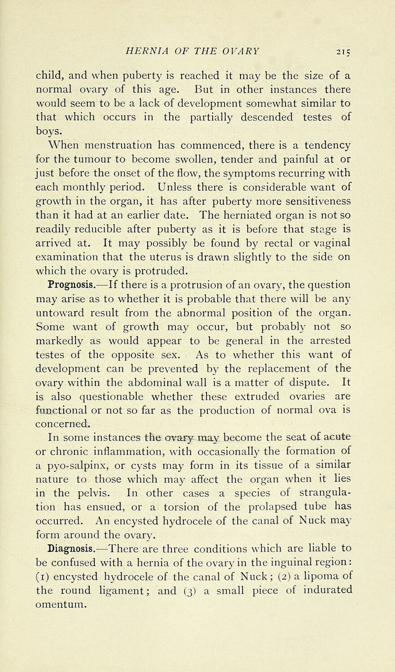 child, and when puberty is reached it may be the size of a normal ovary of this age. But in other instances there would seem to be a lack of development somewhat similar to that which occurs in the partially descended testes of boys. When menstruation has commenced, there is a tendency for the tumour to become swollen, tender and painful at or just before the onset of the flow, the symptoms recurring with each monthly period. Unless there is considerable want of growth in the organ, it has after puberty more sensitiveness than it had at an earlier date. The herniated organ is not so readily reducible after puberty as it is before that stage is arrived at. It may possibly be found by rectal or vaginal examination that the uterus is drawn slightly to the side on which the ovary is protruded. Prognosis.—If there is a protrusion of an ovary, the question may arise as to whether it is probable that there will be any untoward result from the abnormal position of the organ. Some want of growth may occur, but probably not so markedly as would appear to be general in the arrested testes of the opposite sex. As to whether this want of development can be prevented by the replacement of the ovary within the abdominal wall is a matter of dispute. It is also questionable whether these extruded ovaries are fimctional or not so far as the production of normal ova is concerned. In some instances the ty^^ary-may become the seat of acute or chronic inflammation, with occasionally the formation of a pyo-salpinx, or cysts may form in its tissue of a similar nature to those which may affect the organ when it lies in the pelvis. In other cases a species of strangula- tion has ensued, or a torsion of the prolapsed tube has occurred. An encysted hydrocele of the canal of Nuck may form around the ovary. Diagnosis.—^There are three conditions which are liable to be confused with a hernia of the ovary in the inguinal region: (i) encysted hydrocele of the canal of Nuck; (2) a lipoma of the round ligament; and (3) a small piece of indurated omentum.