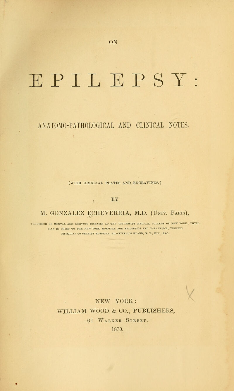 ON EPILEPSY: AMTOMO-PATHOLOGICAL AND CLmiCAL NOTES. (with original plates and engkavings.) BY M. GONZALEZ ECHEVEREIA, M.D. (Univ. Paris), PROFESSOR OF MENTAL AND NERVOUS DISEASES AT THE TINIVEHSITY MEDICAL COLLEGE OF NEW TORE; FHTBI- CIAN IN CHIEF TO THE HEW YORK HOSPITAL FOR EPILEPTICS AUD PARALYTICS; VISITING PHTSJCLAN TO CHARITY HOSPITAL, BLACKWELL'S ISLAND, N. Y., ETC., ETC. NEW YORK: WILLIAM WOOD & CO., PUBLISHERS, 61 Walker Street. 1870. V