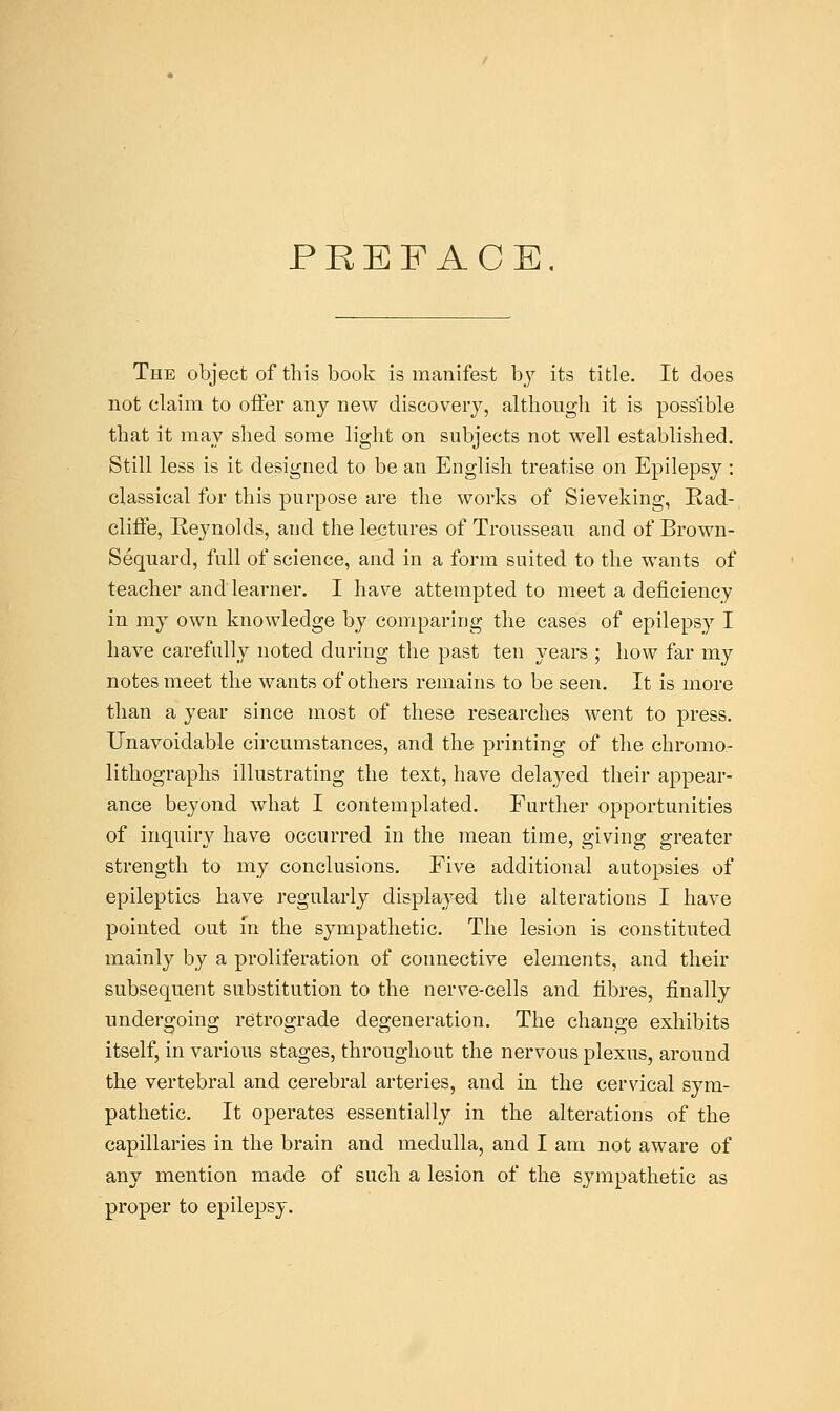 PREFACE. The object of this book is manifest by its title. It does not claim to offer any new discovery, although it is possible that it may shed some light on subjects not well established. Still less is it designed to be an English treatise on Epilepsy: classical for this purpose are the works of Sieveking, Rad-, cliffe, Reynolds, and the lectures of Trousseau and of Brown- Sequard, full of science, and in a form suited to the wants of teacher and learner. I have attempted to meet a deficiency in my own knowledge by comparing the cases of epilepsy I have carefully noted during the past ten years ; how far my notes meet the wants of others remains to be seen. It is more than a year since most of these researches went to press. Unavoidable circumstances, and the printing of the chromo- lithographs illustrating the text, have delayed their appear- ance beyond what I contemplated. Further opportunities of inquiry have occurred in the mean time, giving greater strength to my conclusions. Five additional autopsies of epileptics have regularly displayed the alterations I have pointed out in the sympathetic. The lesion is constituted mainly by a proliferation of connective elements, and their subsequent substitution to the nerve-cells and fibres, finally undergoing retrograde degeneration. The change exhibits itself, in various stages, throughout the nervous plexus, around the vertebral and cerebral arteries, and in the cervical sym- pathetic. It operates essentially in the alterations of the capillaries in the brain and medulla, and I am not aware of any mention made of such a lesion of the sympathetic as proper to epilepsy.