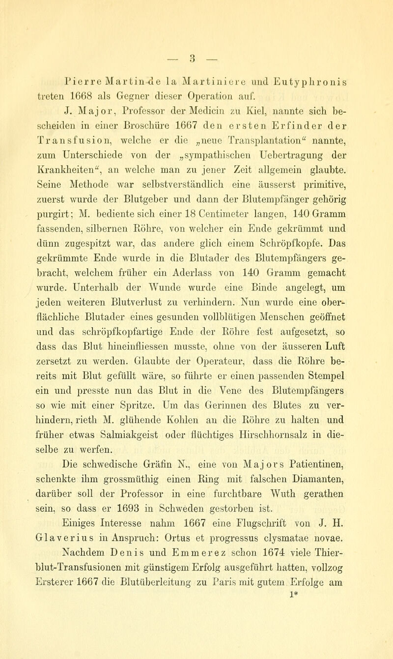 Pierre Martin-de la Martinicre und Eutyplironis treten 1668 als Gegner dieser Operation auf. J. Major, Professor der Medicin zu Kiel, nannte sich be- scheiden in einer Broschüre 1667 den ersten Erfinder der Transfusion, welche er die ^,neue Transplantation^^ nannte, zum Unterschiede von der „sympathischen Uebertragung der Krankheiten'^, an welche man zu jener Zeit allgemein glaubte. Seine Methode war selbstverständlich eine äusserst primitive, zuerst wurde der Blutgeber und dann der Blutempfänger gehörig purgirt; M. bediente sich einer 18 Centimeter langen, 140 Gramm fassenden, silbernen Röhre, von welcher ein Ende gekrümmt und dünn zugespitzt war, das andere glich einem Schröpfkopfe. Das gekrümmte Ende wurde in die Blutader des Blutempfängers ge- bracht, welchem früher ein Aderlass von 140 Gramm gemacht wurde. Unterhalb der Wunde wurde eine Binde angelegt, um jeden weiteren Blutverlust zu verhindern. Nun wurde eine ober- flächhche Blutader eines gesunden vollblütigen Menschen geöffnet und das schröpfkopfartige Ende der Eöhre fest aufgesetzt, so dass das Blut hineinfliessen musste, ohne von der äusseren Luft zersetzt zu werden. Glaubte der Operateur, dass die Röhre be- reits mit Blut gefüllt wäre, so führte er einen passenden Stempel ein und presste nun das Blut in die Vene des Blutempfängers so wie mit einer Spritze. Um das Gerinnen des Blutes zu ver- hindern, rieth M. glühende Kohlen an die Rohre zu halten und früher etwas Salmiakgeist oder flüchtiges Hirschhornsalz in die- selbe zu werfen. Die schwedische Gräfin K, eine von Majors Patientinen, schenkte ihm grossmüthig einen Ring mit falschen Diamanten, darüber soll der Professor in eine furchtbare Wuth gerathen sein, so dass er 1693 in Schweden gestorben ist. Einiges Interesse nahm 1667 eine Flugschrift von J. H. Glaverius in Anspruch: Ortus et progressus clysmatae novae. Nachdem Denis und Emmerez schon 1674 viele Thier- blut-Transfusionen mit günstigem Erfolg ausgeführt hatten, vollzog Ersterer 1667 die Blutüberleitung zu Paris mit gutem Erfolge am 1*