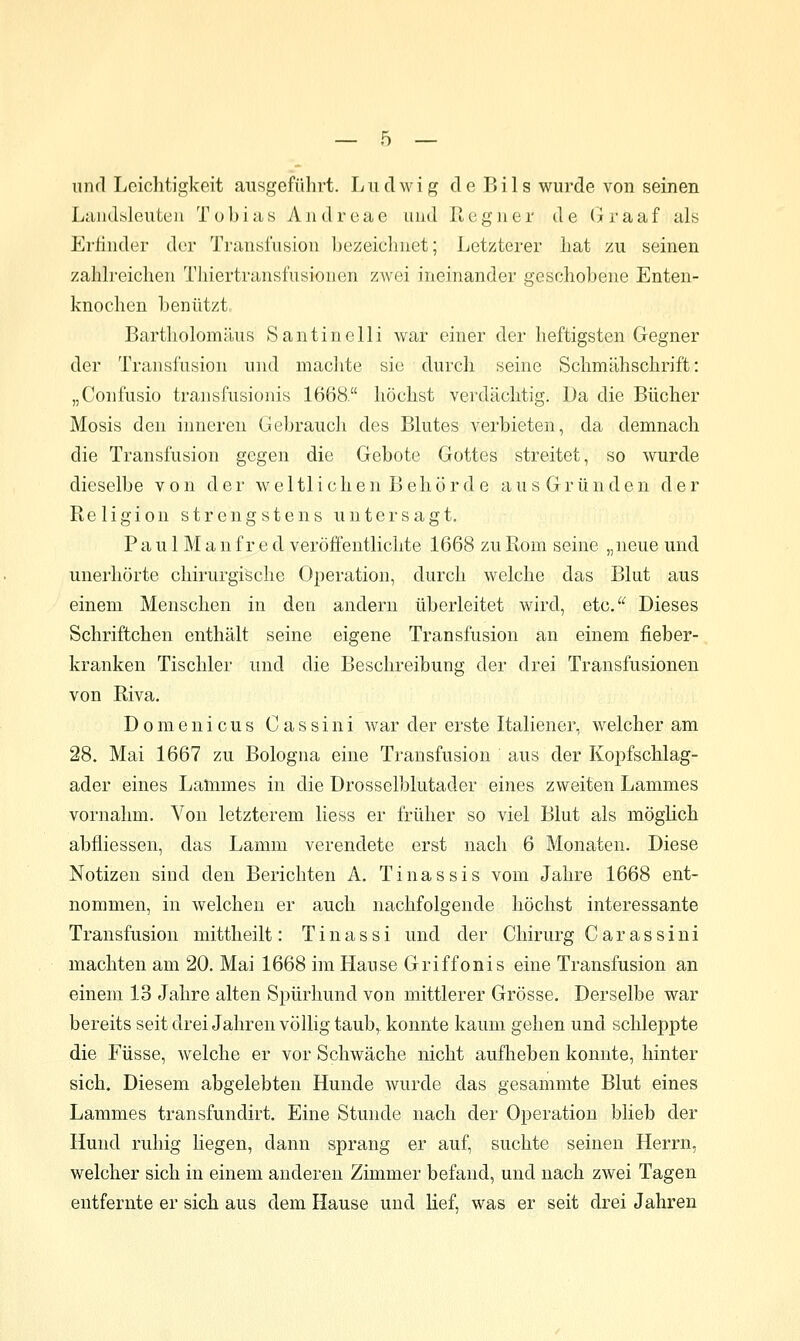 und Leichtigkeit ausgefülirt. L ii d w i g d e B i 1 s wurde von seinen Laiidisleuteii Tobias Aiidrcae und Ptegiier de (iraaf als Erfinder der Transi'usion bezeiclinet; Letzterer hat /u seinen zahh'eichen Thiertransfusionen zAvei ineinander geschobene Enten- knochen benützt Bartliolomäus Santinelli war einer der heftigsten Gegner der Transfusion und maclite sie durch seine Schmähschrift: „Confusio transfusionis 1668. höchst verdächtig. Da die Bücher Mosis den inneren Gebraucli des Blutes verbieten, da demnach die Transfusion gegen die Gebote Gottes streitet, so wurde dieselbe von der weltlichen Behörde aus Gründen der Religion strengstens untersagt. P a u 1M a n fr e d veröffentlichte 1668 zu Rom seine „neue und unerhörte chirurgische Operation, durch welche das Blut aus einem Menschen in den andern überleitet wird, etc. Dieses Schriftchen enthält seine eigene Transfusion an einem fieber- kranken Tischler und die Beschreibung der drei Transfusionen von Riva. Domenicus Cassini war der erste Italiener, welcher am 28. Mai 1667 zu Bologna eine Transfusion aus der Kopfschlag- ader eines Lammes in die Drosselblutader eines zweiten Lammes vornahm. Von letzterem liess er früher so viel Blut als möglich abfliessen, das Lamm verendete erst nach 6 Monaten. Diese Notizen sind den Berichten A. Tinassis vom Jahre 1668 ent- nommen, in welchen er auch nachfolgende höchst interessante Transfusion mittheilt: Tinassi und der Chirurg Carassini machten am 20. Mai 1668 im Hause Griffonis eine Transfusion an einem 13 Jahre alten Spürhund von mittlerer Grösse. Derselbe war bereits seit drei Jahren völlig taub, konnte kaum gehen und schleppte die Füsse, welche er vor Schwäche nicht aufheben konnte, hinter sich. Diesem abgelebten Hunde wurde das gesammte Blut eines Lammes transfundirt. Eine Stunde nach der Operation blieb der Hund ruhig liegen, dann sprang er auf, suchte seinen Herrn, welcher sich in einem anderen Zimmer befand, und nach zwei Tagen entfernte er sich aus dem Hause und lief, was er seit drei Jahren