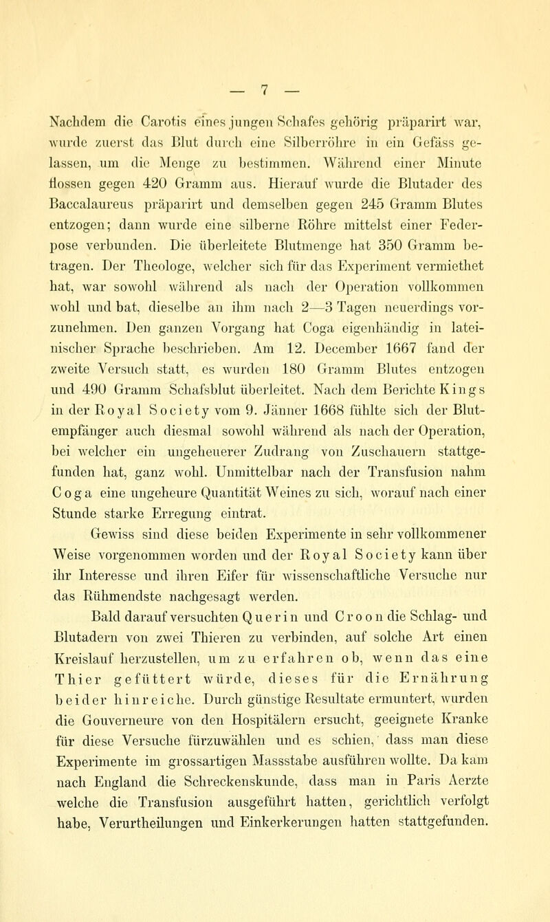 Nachdem die Carotis eines jungen Schafes gehörig pi-äparirt Avar, Avurdc zuerst das Blut diiicli eine Silberröhre in ein Gefäss ge- lassen, um die Menge zu bestimmen. Während einer Minute ilossen gegen 420 Gramm aus. Hierauf wurde die Blutader des Baccalaureus präparirt und demselben gegen 245 Gramm Blutes entzogen; dann wurde eine silberne Röhre mittelst einer Feder- pose verbunden. Die überleitete Blutmenge hat 350 Gramm be- tragen. Der Theologe, welcher sich für das Experiment vermiethet hat, war sowohl wiUirend als nach der Operation vollkommen wohl und bat, dieselbe an ihm nach 2—3 Tagen neuerdings vor- zunehmen. Den ganzen Vorgang hat Coga eigenhändig in latei- nischer Sprache beschrieben. Am 12. December 1667 fand der zweite Versuch statt, es wurden 180 Gramm Blutes entzogen und 490 Gramm Schafsblut überleitet. Nach dem Berichte Kings in der Royal Society vom 9. Jänner 1668 fühlte sich der Blut- empfänger auch diesmal sowohl während als nach der Operation, bei welcher ein ungeheuerer Zudrang von Zuschauern stattge- funden hat, ganz wohl. Unmittelbar nach der Transfusion nahm Coga eine ungeheure Quantität Weines zu sich, worauf nach einer Stunde starke Erregung eintrat. Gewiss sind diese beiden Experimente in sehr vollkommener Weise vorgenommen worden und der Royal Society kann über ihr Interesse und ihren Eifer für wissenschaftliche Versuche nur das Rühmendste nachgesagt werden. Bald darauf versuchten Q u e r i n und C r o o n die Schlag- und Blutadern von zwei Thieren zu verbinden, auf solche Art einen Kreislauf herzustellen, um zu erfahren ob, wenn das eine Thier gefüttert würde, dieses für die Ernährung beider h i n r e i c he. Durch günstige Resultate ermuntert, wurden die Gouverneure von den Hospitälern ersucht, geeignete Kranke für diese Versuche fürzuwählen und es schien, dass man diese Experimente im grossartigeu Massstabe ausführen wollte. Da kam nach England die Schreckenskunde, dass man in Paris Aerzte welche die Transfusion ausgeführt hatten, gerichtlich verfolgt habe, Verurtheilungen und Einkerkerungen liatten stattgefunden.