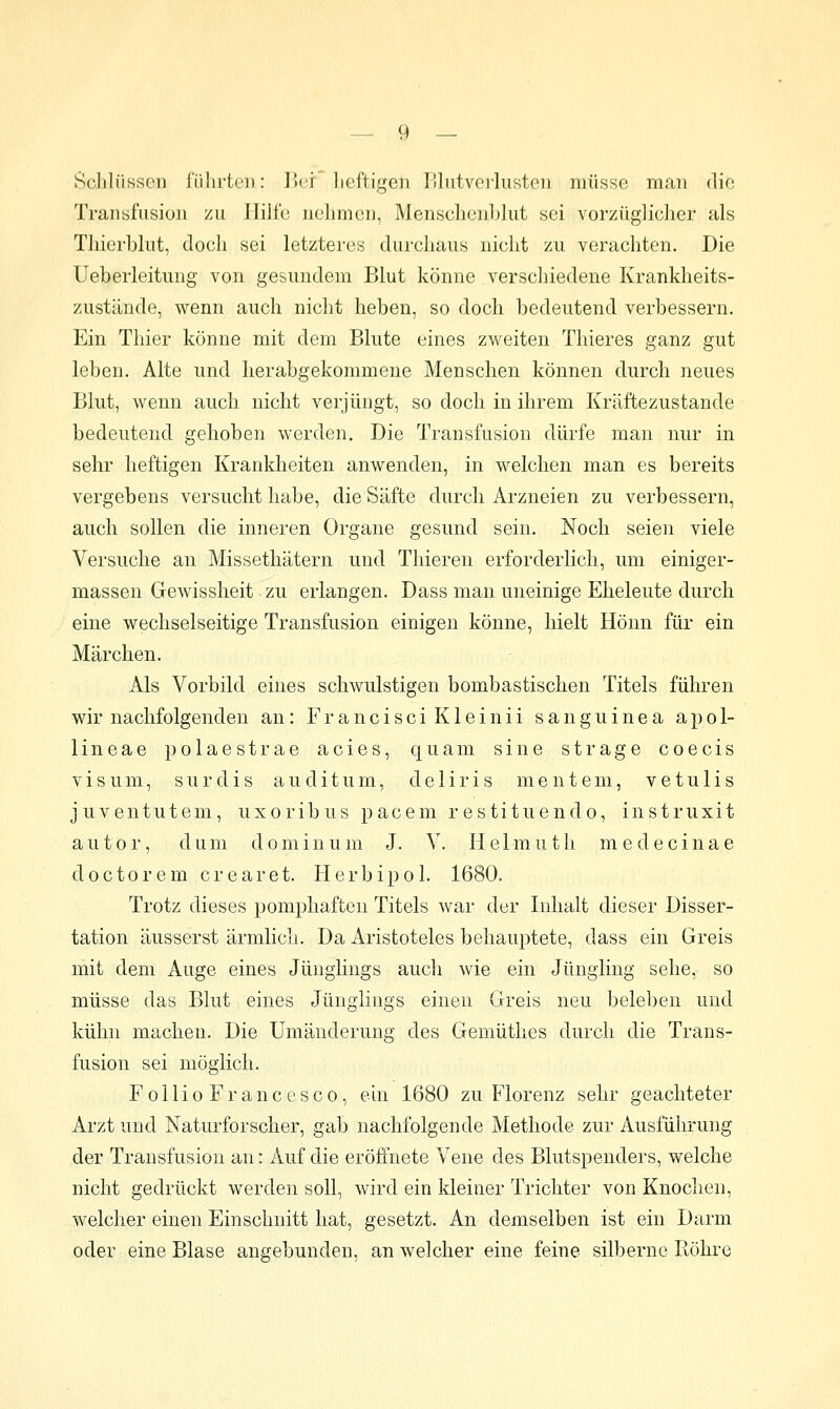 Öchlüssen fülirtcn: V>vi lieftigen l'lutvcilustou müsse man die Transfusion zu Jlilfe nehmen, MensclienLlut sei vorzüglicher als Thierblut, doch sei letzteres durchaus nicht zu verachten. Die Ueberleitung von gesundem Blut könne verschiedene Krankheits- zustände, wenn auch niclit heben, so doch bedeutend verbessern. Ein Thier könne mit dem Blute eines zweiten Thieres ganz gut leben. Alte und lierabgekommene Menschen können durch neues Blut, Avenn auch nicht verjüngt, so doch in ihrem Kräftezustande bedeutend gehoben werden. Die Transfusion dürfe man nur in sehr heftigen Krankheiten anwenden, in welchen man es bereits vergebens versucht habe, die Säfte durch Arzneien zu verbessern, auch sollen die inneren Organe gesund sein. Noch seien viele Versuche an Missethätern und Thieren erforderlich, um einiger- massen Gewissheit zu erlangen. Dass man uneinige Eheleute durch eine wechselseitige Transfusion einigen könne, hielt Hönn für ein Märchen. Als Vorbild eines schwulstigen bombastischen Titels führen wir nachfolgenden an: ErancisciKleinii sanguinea apol- lineae polaestrae acies, quam sine strage coecis V i s u m, s u r d i s a u d i t u m, d e 1 i r i s m e n t e m, v e t u 1 i s juventutem, uxoribus pacem restituendo, instruxit autor, dum dominum J. V. Helmuth medecinae doctorem crearet. Herbipol. 1680. Trotz dieses pomphaften Titels war der Inhalt dieser Disser- tation äusserst ärmlich. Da Aristoteles behauptete, dass ein Greis mit dem Auge eines Jünglings auch wie ein Jüngling sehe, so müsse das Blut eines Jünglings einen Greis neu beleben und kühn machen. Die Umänderung des Gemüthes durch die Trans- fusion sei möglich. FollioFrancesco, ein 1680 zu Florenz sehr geachteter Arzt und Naturforscher, gab nachfolgende Methode zur Ausführung der Transfusion an: Auf die eröffnete Vene des Blutspenders, welche nicht gedrückt werden soll, wird ein kleiner Trichter von Knochen, welcher einen Einschnitt hat, gesetzt. An demselben ist ein Darm oder eine Blase angebunden, an welcher eine feine silberne Röhre