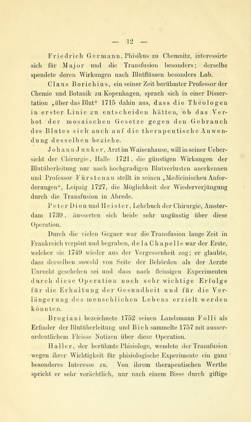 Friedrich G e r m a n n, Pliisikus zu Chemnitz, interessirte sich für M aj 0 r und die Transfusion besonders; derselbe spendete deren Wirkungen nach Bhitflüssen besonders Lob. Claus Borichius, ein seiner Zeit berühmter Professor der Chemie und Botanik zu Kopenhagen, sprach sich in einer Disser- tation „über das Blut'^ 1715 dahin aus, dass die Theologen in erster Linie zu entscheiden hätten, ob das Ver- bot der mosaischen Gesetze gegen den Gebrauch des Blutes sich auch auf die therapeutische Anwen- dung desselben beziehe. J 0 h a n n J u n k e r, Arzt im Waisenhause, will in seiner Ueber- siclit der Chirurgie, Halle 1721, die günstigen Wirkungen der Bhitüberleitung nur nach hochgradigen Blutverlusten anerkennen und Professor F ü r s t e n a u stellt in seinen „Medicinischeri Anfor- derungen^'^, Leipzig 1727, die Möglichkeit der Wiederverjüngung durch die Transfusion in Abrede. Peter Dion und Heister, Lehrbuch der Chirurgie, Amster- dam 1739, äusserten sich beide sehr ungünstig über diese Operation. Durch die vielen Gegner war die Transfusion lange Zeit in Frankreich verpönt und begraben, delaC ha pelle war der Erste, welcher sie 1749 wieder aus der Vergessenheit zog; er glaubte, dass derselben soAvohl von Seite der Behörden als der Aerzte Unrecht geschehen sei und dass nach lieissigen Experimenten durch diese Operation noch sehr wichtige Erfolge für die Erhaltung der Gesundheit und für die Ver- längerung des menschlichen Lebens erzielt werden könnten. Brogiani bezeichnete 1752 seinen Landsmann Folli als Erfinder der Blutüberleitung und Bich sammelte 1757 mit ausser- ordentlichem Fleisse Notizen über diese Operation. Haller, der berühmte Phisiologe, wendete der Transfusion wegen ihrer Wichtigkeit für phisiologische Experimente ein ganz besonderes Interesse zu. Von ihrem therapeutischen Werthe spricht er sehr verächtlich, nur nach einem Bisse durch giftige