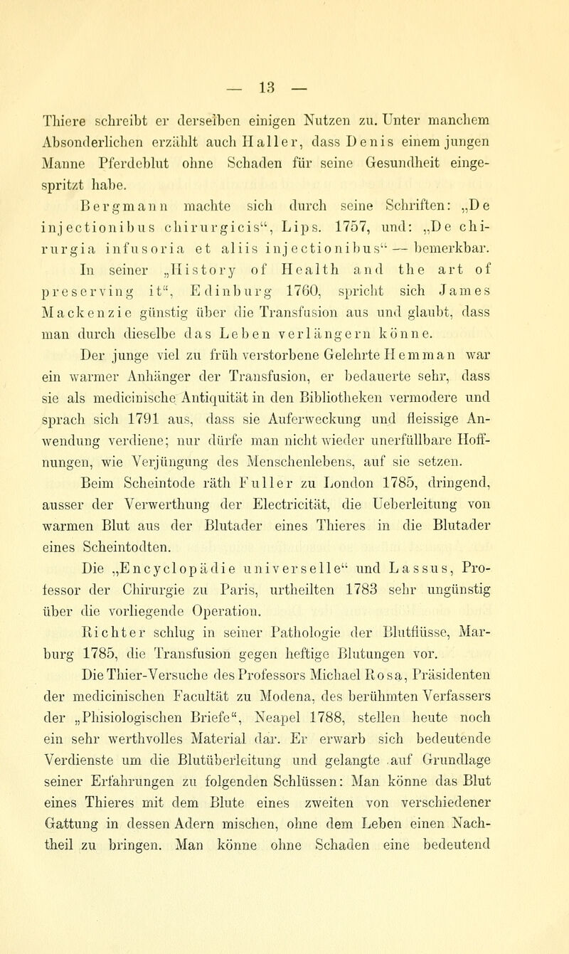 — 18 — Thiere schreibt er derselben einigen Nutzen 7ä\. Unter mancliem Absonderlichen erzählt auch Haller, dass Denis einem jungen Manne Pferdeblut ohne Schaden für seine Gesundheit einge- spritzt habe. Bergmann machte sich durch seine Schriften: „D e inj ectionibus chirurgicis, Lips. 1757, und: „De chi- rurgia infusoria et aliis inj ectionibus—bemerkbar. In seiner „History of Health and the art of preserving it, Edinburg 1760, spricht sich James Mackenzie günstig über die Transfasion aus und glaubt, dass man durch dieselbe das Leben verlängern könne. Der junge viel zu früh verstorbene Gelehrte Hemman war ein warmer Anhänger der Transfusion, er bedauerte sehr, dass sie als medicinische Antiquität in den Bibliotheken vermodere und sprach sich 1791 aus, dass sie Auferweckung und fleissige An- wendung verdiene; nur dürfe man nicht Avieder unerfüllbare Hoff- nungen, wie Verjüngung des Menschenlebens, auf sie setzen. Beim Scheintode räth Füller zu London 1785, dringend, ausser der Verwerthung der Electricität, die Ueberleitung von warmen Blut aus der Blutader eines Thieres in die Blutader eines Scheintodten. Die „Encyclopädie universelle und Lassus, Pro- fessor der Chirurgie zu Paris, urtheilten 1783 sehr ungünstig über die vorliegende Operation. Richter schlug in seiner Pathologie der Blutflüsse, Mar- burg 1785, die Transfusion gegen heftige Blutungen vor. DieThier-Versuche des Professors Michael Pv-osa, Präsidenten der medicinischen Facultät zu Modena, des berühmten Verfassers der „Phisiologischen Briefe, Neapel 1788, stellen heute noch ein sehr werthvolles Material dar. Er erwarb sich bedeutende Verdienste um die Blutüberleitung und gelangte .auf Grundlage seiner Erfahrungen zu folgenden Schlüssen: Man könne das Blut eines Thieres mit dem Blute eines zweiten von verschiedener Gattung in dessen Adern mischen, ohne dem Leben einen Nach- theil zu bringen. Man könne ohne Schaden eine bedeutend