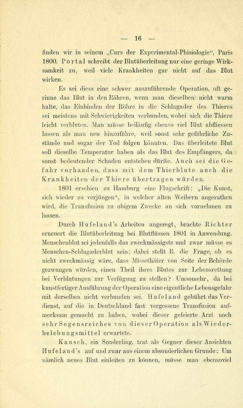 finden wir in seinem „Curs der Experimental-Phisiologie, Paris 1800. Portal schreibt der Bliitüberleitnngnur eine geringe Wirk- samkeit zu, weil viele Krankheiten gar nicht auf das Blut wirken. Es sei diess eine schwer auszuführende Operation, oft ge- rinne das Blut in den Röhren, wenn man dieselben nicht warm halte, das Einbinden der R.öhre in die Schlagader des Thieres sei meistens mit Schwierigkeiten verbunden, wobei sich die Thiere leicht verbluten. Man müsse beiläufig ebenso viel Blut abfliessen lassen als man neu hinzuführe, weil sonst sehr gefährliche Zu- stände und sogar der Tod folgen könnten. Das überleitete Blut soll dieselbe Temperatur haben als das Blut des Empfängers, da sonst bedeutender Schaden entstehen dürfte. Auch sei die Ge- fahr vorhanden, dass mit dem Thierblute auch die Krankheiten der Thiere übertragen würden. 1801 erschien zu Hamburg eine Flugschrift: „Die Kunst, sich wieder zu verjüngen, in welcher alten Weibern angerathen wird, die Transfusion zu obigem Z^vecke an sich vornehmen zu lassen. Durch Hufeland's Arbeiten angeregt, brachte Richter erneuert die Blutüberleitung bei Blutflüssen 1801 in Anwendung. Menschenblut sei jedenfalls das zweckmässigste und zwar müsse es Menschen-Schlagaderblut sein; dabei stellt R. die Frage, ob es nicht zweckmässig wäre, dass Missethäter von Seite der Behörde gezwungen würden, einen Theil ihres Blutes zur Lebensrettung bei Verblutungen zur Verfügung zu stellen? Umsomehr, da bei kunstfertiger Ausführung der Operation eine eigentliche Lebensgefahr mit derselben nicht verbunden sei. Hufeland gebührt das Ver- dienst, auf die in Deutschland fast vergessene Transfusion auf- merksam gemacht zu haben, wobei dieser gefeierte Arzt noch sehr Segensreiches von dieser Operation alsWieder- belebungsmittel erwartete. Kau seh, ein Sonderling, trat als Gegner dieser Ansichten Hufeland's auf und zwar aus einem absonderlichen Grunde: Um nämlich neues Blut einleiten zu können, müsse man ebensoviel