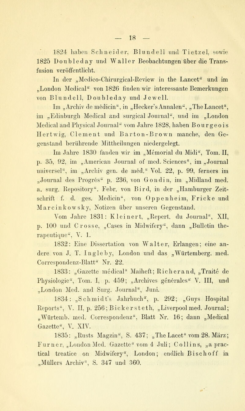 1824 haben Schneider, Blund eil und Tietzel, sowie 1825 Doubleday und Waller Beobachtungen über die Trans- fusion veröffentlicht. In der ^^Medico-Chirurgical-Review in the Lancet und im „London MedicaP^ von 1826 finden wir interessante Bemerkungen von Blundell, Doubleday und Je well. Im „Archiv de medicin, in „Hecker'sAnnalen'^^, „TheLancet, im ,,Edinburgh Medical and surgical Journal'^, und im „London Medical andPhysical Journal'^ vom Jahre 1828, haben Bourgeois Hertwig, Clement und Barton-Brown manche, den Ge- genstand berührende Mittheilungen niedergelegt. Im Jahre 1830 fanden wir im „Memorial du Midi^, Tom. II, p. 35, 92, im „American Journal of med. Sciences, im;,Journal universel, im „Archiv gen. de med. Vol. 22, p. 99, ferners im „Journal des Progres^^ p. 236, von Gondin, im „Midland med. a, surg. Repository. Febr. von Bird, in der „Hamburger Zeit- schrift f. d. ges. Medicin, von Oppenheim, Fricke und Marcinkowsky, Notizen über unseren Gegenstand. Vom Jahre 1831: Kleinert, „Bepert. du Journal, XII, p. 100 und Crosse, „Cases in Midwifery'^, dann „Bulletin the- rapeutique, V. 1. 1832: Eine Dissertation von Walter, Erlangen; eine an- dere von J. T. Ingleby, London und das ^^Würtemberg. med. Correspondenz-Blatt Nr. 22. 1833: „Gazette medical Maiheft; Richerand, „Traite de Physiologie^^, Tom. I, p. 459; ;,Archives generales V. III, und „London Med. and Surg. Journal, Juni. 1834: „Schmidt's Jahrbuch'', p. 292; „Guys Hospital Reports, V. II, p. 256; Bickersteth, „Liverpool med. Journal; „Würtemb. med. Correspondenz, Blatt Nr. 16; dann „Medical Gazette«, V. XIV. 1835: ,,Rusts Magzin^ S. 437; „TheLacet vom 28. März; Furner, „LondonMed. Gazette« vom 4 Juli; Collins, ;,a prac- tical treatice on Midwifery, London; endlich Bischoff in „Müllers Archiv, S. 347 und 360.