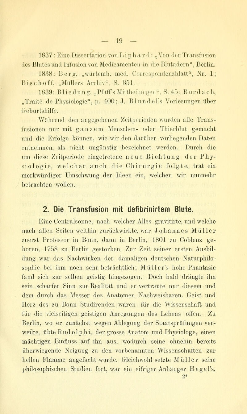 1837: Eine Dissertation von L i p h a r d : ;, Von der Transfusion fies Blutes und Infusion von Modicamenten in die Blutadern, Berlin. 1838: Beri^, „würtemb. med. Corrcspondenzblatt^^, Nr. 1; IWschoff, „Müllers Archiv, S. 351. 1839: B1 iedung, „Pfaff's Mitthoilungen, S. 45; Burdach, „Traite de Physiologie, p. 400; J. Blundel's Vorlesungen über Geburtshilfe. Wälirend den angegebenen Zeitperioden wurden alle Trans- fusionen nur mit ganzem Menschen- oder Thierblut gemacht und die Erfolge können, wie wir den darüber vorliegenden Daten entnehmen, als nicht ungünstig bezeichnet werden. Durch die um diese Zeitperiode eingetretene neue Richtung der Phy- siologie, welcher auch die Chirurgie folgte, trat ein merkwürdiger Umschwung der Ideen ein, welchen wir nunmehr betrachten wollen. 2. Die Transfusion mit defibrinirtem Blute. Eine Centralsonne, nach welcher Alles gravitirte, und welche nach allen Seiten weithin zurückwirkte, war Johannes Müller zuerst Professor in Bonn, dann in Berlin, 1801 zu Coblenz ge- boren, 1758 zu Berlin gestorben. Zur Zeit seiner ersten Ausbil- dung war das Nachwirken der damaligen deutschen Naturphilo- sophie bei ihm noch sehr beträchtlich; Müller's hohe Phantasie fand sich zur selben geistig hingezogen. Doch bald drängte ihn sein scharfer Sinn zur Realität und er vertraute nur diesem und dem durch das Messer des Anatomen Nachweisbaren. Geist und Herz des zu Bonn Studirenden waren für die Wissenschaft und für die vielseitigen geistigen Anregungen des Lebens offen. Zu Berlin, wo er zunächst wegen Ablegung der Staatsprüfungen ver- weilte, übte Rudolphi, der grosse Anatom und Physiologe, einen mächtigen Einfluss auf ihn aus, wodurch seine ohnehin bereits überwiegende Neigung zu den vorbenannten Wissenschaften zur hellen Flamme angefacht wurde. Gleichwohl setzte Müller seine philosophischen Studien fort, war ein eifriger Anhänger Hegel's, 2*