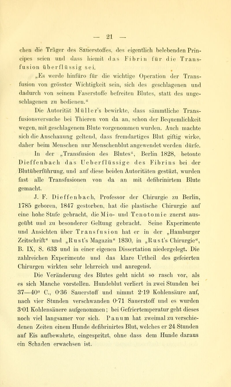 eben die Trilger des Sauerstoffes, des eigentlich belebenden Prin- cipes seien und dass liiemit das Fibrin für die Trans- fusion überflüssig sei. „Es werde hinfüro für die wichtige Operation der Trans- fusion von grösster Wichtigkeit sein, sich des geschlagenen und dadurch von seinem Faserstoffe befreiten Blutes, statt des unge- schlagenen zu bedienen. Die Autorität Müller's bewirkte, dass sämmtliche Trans- fusionsversuche bei Thieren von da an, schon der Bequemlichkeit wegen, mit geschlagenem Blute vorgenommen wurden. Auch machte sich die Anschauung geltend, dass fremdartiges Blut giftig wirke, daher beim Menschen nur Menschenblut angewendet werden dürfe. In der „Transfusion des Blutes, Berlin 1828, betonte Dieffenbach das Ueberflüssige des Fibrins bei der Blutüberführung, und auf diese beiden Autoritäten gestüzt, wurden fast alle Transfusionen von da an mit defibrinirtem Blute gemacht. J. F. Dieffenbach, Professor der Chirurgie zu Berlin, 1785 geboren, 1847 gestorben, hat die plastische Chirurgie auf eine hohe Stufe gebracht, die Mio- und Tenotomie zuerst aus- geübt und zu besonderer Geltung gebracht. Seine Experimente und Ansichten über Transfusion hat er in der „Hamburger Zeitschrift und „Rust's Magazin 1830, in „Rust's Chirurgie, B. IX, S. 633 und in einer eigenen Dissertation niedergelegt. Die zahlreichen Experimente und das klare Urtheil des gefeierten Chirurgen wirkten sehr lehrreich und anregend. Die Veränderung des Blutes geht nicht so rasch vor, als es sich Manche vorstellen. Hundeblut verliert in zwei Stunden bei 37—40 C, 0-36 Sauerstoff und nimmt 2-19 Kohlensäure auf, nach vier Stunden verschwanden 0*71 Sauerstoff und es wurden 3*01 Kohlensäuere aufgenommen; bei Gefriertemperatur geht dieses noch viel langsamer vor sich. Panum hat zweimal zu verschie- denen Zeiten einem Hunde defibrinirtes Blut, welches er 24 Stunden auf Eis aufbewahrte, eingespritzt, ohne dass dem Hunde daraus ein Schaden erwachsen ist.