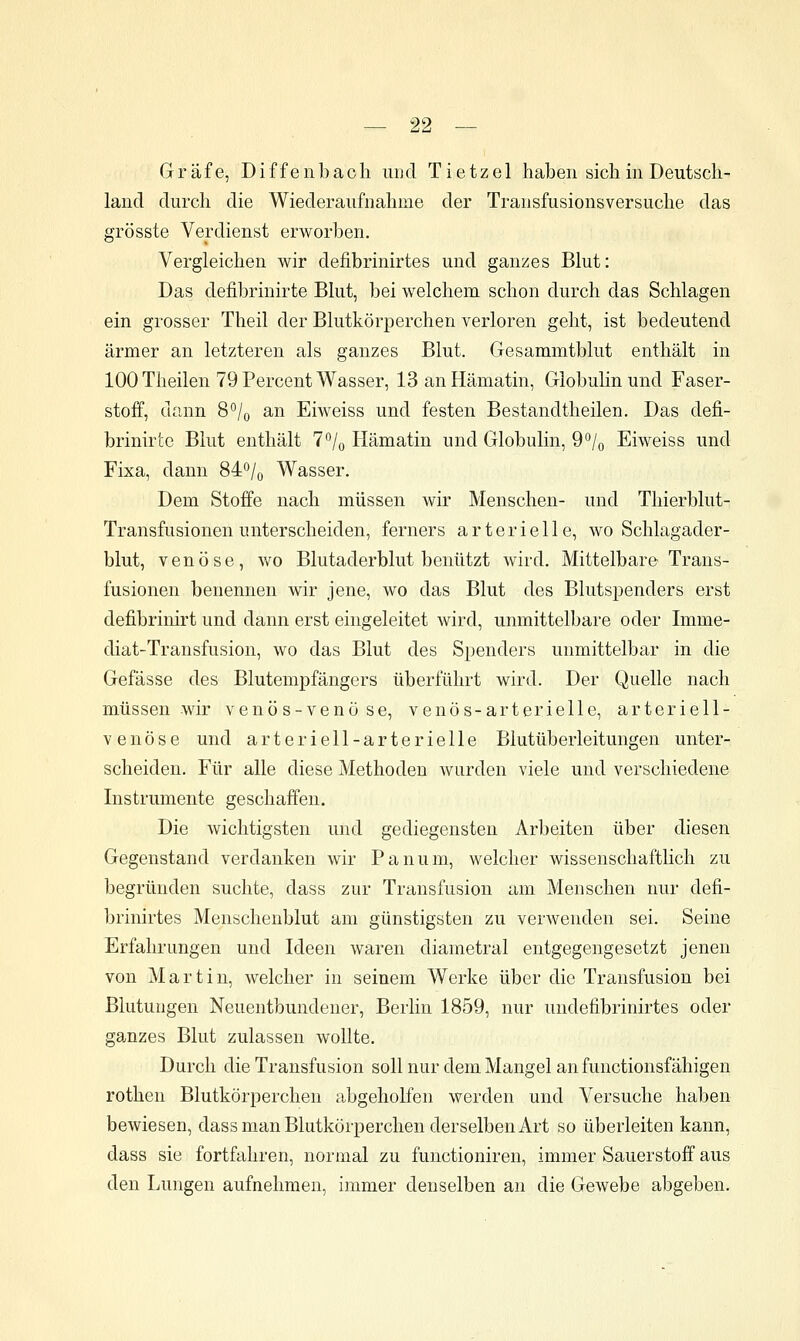 Gräfe, Diffenbach uucl Tietzel haben sich in Deutsch- land durch die Wiederaufnahme der Transfusionsversuche das grösste Verdienst erworben. Vergleichen wir defibrinirtes und ganzes Blut: Das defibrinirte Blut, bei welchem schon durch das Schlagen ein grosser Theil der Blutkörperchen verloren geht, ist bedeutend ärmer an letzteren als ganzes Blut. Gesammtblut enthält in 100 Theilen 79 Percent Wasser, 13 an Hämatin, Globuhnund Faser- stoff, dann 8*^/o an Eiweiss und festen Bestandtheilen. Das defi- brinirte Blut enthält 7% Hämatin und Globulin, 9^/o Eiweiss und Fixa, dann 84o/o Wasser. Dem Stoffe nach müssen wir Menschen- und Thierblut- Transfusionen unterscheiden, ferners arterielle, wo Schlagader- blut, venöse, avo Blutaderblut benützt wird. Mittelbare Trans- fusionen benennen wir jene, wo das Blut des Blutspenders erst defibrinirt und dann erst eingeleitet wird, unmittelbare oder Imme- diat-Transfusion, wo das Blut des Spenders unmittelbar in die Gefässe des Blutempfängers überführt wird. Der Quelle nach müssen wir venös-venöse, venös-arterielle, arteriell- venöse und arteriell-arterielle Blutüberleitungen unter- scheiden. Für alle diese Methoden wurden viele und verschiedene Instrumente geschaffen. Die wichtigsten und gediegensten Arbeiten über diesen Gegenstand verdanken wir Panum, welcher wissenschaftlich zu begründen suchte, dass zur Transfusion am Menschen nur defi- brinirtes Menschenblut am günstigsten zu verwenden sei. Seine Erfahrungen und Ideen waren diametral entgegengesetzt jenen von Martin, welcher in seinem Werke über die Transfusion bei Blutungen Neuentbundener, Berlin 1859, nur undefibrinirtes oder ganzes Blut zulassen wollte. Durch die Transfusion soll nur dem Mangel an functionsfähigen rothen Blutkörperchen abgeholfen werden und Versuche haben bewiesen, dass man Blutkörperchen derselben Art so überleiten kann, dass sie fortfahren, normal zu functioniren, immer Sauerstoff aus den Lungen aufnehmen, immer denselben an die Gewebe abgeben.