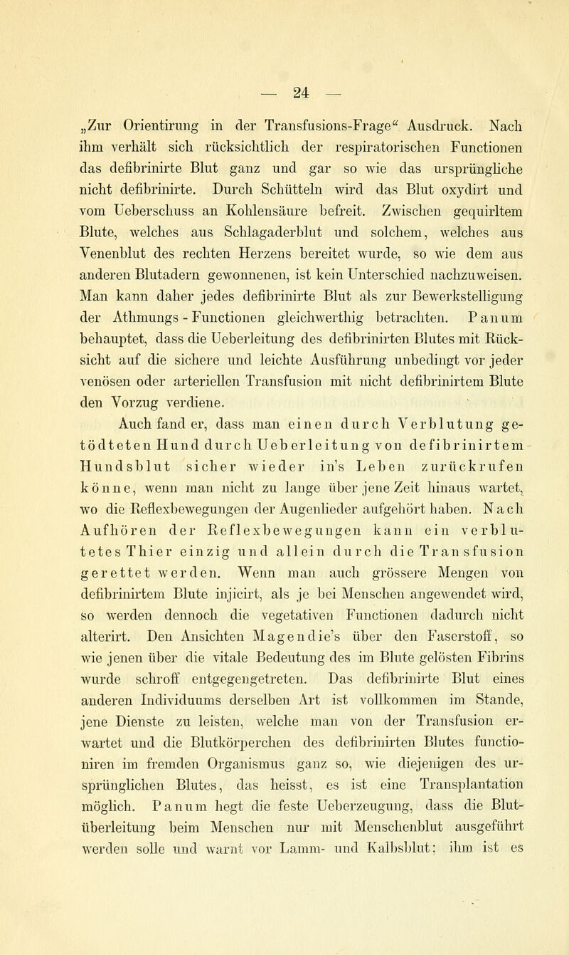 „Zur Orientirung in der Transfusions-Frage^^ Ausdruck. Nach ihm verhält sich rücksichtlich der respiratorischen Functionen das defibrinirte Blut ganz und gar so wie das ursprüngliche nicht defibrinirte. Durch Schütteln wird das Blut oxydirt und vom üeberschuss an Kohlensäure befreit. Zwischen gequirltem Blute, welches aus Schlagaderblut und solchem, welches aus Venenblut des rechten Herzens bereitet wurde, so wie dem aus anderen Blutadern gewonnenen, ist kein Unterschied nachzuweisen. Man kann daher jedes defibrinirte Blut als zur Bewerkstelligung der Athmungs - Functionen gleichwerthig betrachten. Panum behauptet, dass die Ueberleitung des defibrinirten Blutes mit Eück- sicht auf die sichere und leichte Ausführung unbedingt vor jeder venösen oder arteriellen Transfusion mit nicht defibrinirtem Blute den Vorzug verdiene. Auch fand er, dass man einen durch Verblutung ge- tödteten Hund durch Ueberleitung von defibrinirtem Hundsblut sicher wieder in's Leben zurückrufen könne, wenn man nicht zu lange über jene Zeit hinaus wartet, wo die Reflexbewegungen der Augenlieder aufgehört haben. Nach Aufhören der Reflexbewegungen kann ein verblu- tetes Thier einzig und allein durch die Tran sfusion gerettet werden. Wenn man auch grössere Mengen von defibrinirtem Blute injicirt, als je bei Menschen angewendet wird, so werden dennoch die vegetativen Functionen dadurch nicht alterirt. Den Ansichten Magendie's über den Faserstoff, so wie jenen über die vitale Bedeutung des im Blute gelösten Fibrins wurde schroff entgegengetreten. Das defibrinirte Blut eines anderen Individuums derselben Art ist vollkommen im Stande, jene Dienste zu leisten, welche man von der Transfusion er- wartet und die Blutkörperchen des defibrinirten Blutes functio- niren im fremden Organismus ganz so, wie diejenigen des ur- sprünglichen Blutes, das heisst, es ist eine Transplantation möglich. Panum hegt die feste Ueberzeugung, dass die Blut- überleitung beim Menschen nur mit Menschenblut ausgeführt werden solle und warnt vor Lajnm- und Kalbsblut; ihm ist es