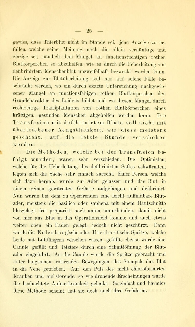 gewiss, dass Thierblut nicht im Stande sei, jene Anzeige zu er- füllen, welche seiner Meinung nach die allein vernünftige und einzige sei, nämlich dem Mangel an fiinctionstüchtigen rothen Blutkörperchen so abzuhelfen, wie es durch die Ueberleitung von defibrinirtem Menschenblut unzweifelhaft bezweckt werden kann. Die Anzeige zur Blutüberleitung soll nur auf solche Fälle be- schränkt werden, wo ein durch exacte Untersuchung nachgewie- sener Mangel an functionsfähigen rothen Blutkörperchen den Grundcharakter des Leidens bildet und wo diesem Mangel durch rechtzeitige Transplantation von rothen Blutkörperchen eines kräftigen, gesunden Menschen abgeholfen werden kann. Die Transfusion mit defibrinirtem Blute soll nicht mit übertriebener Ae ngstlichkeit, wie diess meistens geschieht, auf die letzte Stunde verschoben werden. Die Methoden, welche bei der Transfusion be- folgt wurden, waren sehr verschieden. Die Optimisten, welche für die Ueberleitung des defibrinirten Saftes schwärmten, legten sich die Sache sehr einfach zurecht. Einer Person, welche sich dazu hergab, wurde zur Ader gelassen und das Blut in einem reinen gewärmten Gefässe aufgefangen und defibrinirt. Nun wurde bei dem zu Operirenden eine leicht auffindbare Blut- ader, meistens die basilica oder saphena mit einem Hautschnitte blosgelegt, frei präparirt, nach unten unterbunden, damit nicht von hier aus Blut in das Operationsfeld komme und auch etwas weiter oben ein Faden gelegt, jedoch nicht geschürzt. Dann wurde die Eulenburg'sche oder Uterhart'sche Spritze, welche beide mit Luftfängern versehen waren, gefüllt, ebenso wurde eine Canule gefüllt und letztere durch eine Schnittöffnung der Blut- ader eingeführt. An die Canule wurde die Spritze gebracht und unter langsamen rotirenden Bewegungen des Stempels das Blut in die Vene getrieben. Auf den Puls des nicht chloroformirten Kranken und auf störende, so wie drohende Erscheinungen wurde die beobachtete Aufmerksamkeit gelenkt. So einfach und harmlos diese Methode scheint, hat sie doch auch: ihre Gefahren.