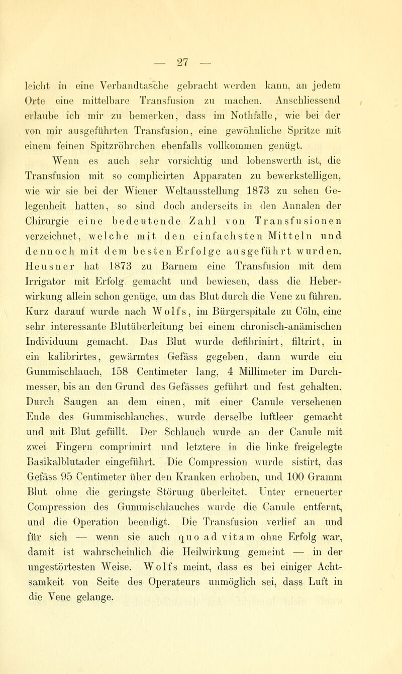 Iciclit in eine Verbandtasclie gebi'aclit werden kann, an jedem Orte eine mittelbare Transfusion zu machen. Anschliessend erlaube ich mir zu bemerken, dass im Nothfalle, wie bei der von mir ausgeführten Transfusion, eine gewöhnliche Spritze mit einem feinen Spitzröhrchen ebenfalls vollkommen genügt. Wenn es auch sehr vorsichtig und lobenswerth ist, die Transfusion mit so complicirten Apparaten zu bewerkstelligen, wie wii' sie bei der Wiener Weltausstellung 1873 zu sehen Ge- legenheit hatten, so sind doch anderseits in den Annalen der Chirurgie eine bedeutende Zahl von Transfusionen verzeichnet, welche mit den einfachsten Mitteln und dennoch mit dem besten Erfolge ausgeführt wurden. Heusner hat 1873 zu Barnem eine Transfusion mit dem Irrigator mit Erfolg gemacht und bewiesen, dass die Heber- wirkung allein schon genüge, um das Blut durch die Vene zu führen. Kurz darauf Avurde nach Wolfs, im Bürgerspitale zu Cöln, eine sehr interessante Blutüberleitung bei einem chronisch-anämischen Individuum gemacht. Das Blut wurde defibrinirt, filtrirt, in ein kalibrirtes, gewärmtes Gefäss gegeben, dann wurde ein Gummischlauch, 158 Centimeter lang, 4 Millimeter im Durch- messer, bis an den Grund des Gefässes geführt und fest gehalten. Durch Saugen an dem einen, mit einer Canule versehenen Ende des Gummischlauches, wurde derselbe luftleer gemacht und mit Blut gefüllt. Der Schlauch wurde an der Canule mit zwei Fingern comprimirt und letztere in die linke freigelegte Basikalblutader eingeführt. Die Compression wurde sistirt, das Gefäss 95 Centimeter über den Kranken erhoben, und 100 Gramm Blut ohne die geringste Störung überleitet. Unter erneuerter Compression des Gummischlauches wurde die Canule entfernt, und die Operation beendigt. Die Transfusion verlief an und für sich — wenn sie auch quo ad vitam ohne Erfolg war, damit ist wahrscheinlich die Heilwirkung gemeint — in der ungestörtesten Weise. Wolfs meint, dass es bei einiger Acht- samkeit von Seite des Operateurs unmöglich sei, dass Luft in die Vene gelange.