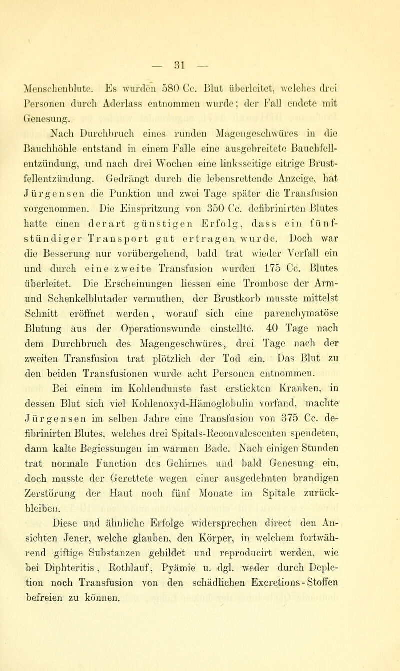 Mensclienblute. Es wurden 580 Cc. Blut überleitet, welches drei Personen durcli Aderlass entnommen wurde; der Fall endete mit Genesung. Nach I)urch])ruch eines runden Magengeschwüres in die Bauchliöhle entstand in einem Falle eine ausgebreitete Bauchfell- entzündung, und nacli drei Wochen eine linksseitige eitrige Brust- fellentzündung. Gedrängt durch die lebensrettende Anzeige, hat Jürgensen die Punktion und zwei Tage später die Transfusion vorgenommen. Die Einspritzung von 350 Cc. defibrinirten Blutes hatte einen derart günstigen Erfolg, dass ein fünf- stündiger Transport gut ertragen wurde. Doch war die Besserung nur vorübergehend, bald trat wieder Verfall ein und durch eine zweite Transfusion wurden 175 Cc. Blutes überleitet. Die Erscheinungen Hessen eine Trombose der Arm- und Schenkelblutader vermuthen, der Brustkorb musste mittelst Schnitt eröffnet werden, worauf sich eine parenchymatöse Blutung aus der Operationswunde einstellte. 40 Tage nach dem Durchbruch des Magengeschwüres, drei Tage nach der zweiten Transfusion trat plötzlich der Tod ein. Das Blut zu den beiden Transfusionen wurde acht Personen entnommen. Bei einem im Kohlendunste fast erstickten Kranken, in dessen Blut sich viel Kohlenoxyd-Hämoglobulin vorfand, machte Jürgensen im selben Jahre eine Transfusion von 375 Cc. de- fibrinirten Blutes, welches drei Spitals-Eeconvalescenten spendeten, dann kalte Begiessungen im warmen Bade. Nach einigen Stunden trat normale Function des Gehirnes und bald Genesung ein, doch musste der Gerettete wegen einer ausgedehnten brandigen Zerstörung der Haut noch fünf Monate im Spitale zurück- bleiben. Diese und ähnliche Erfolge widersprechen direct den An- sichten Jener, welche glauben, den Körper, in welchem fortwäh- rend giftige Substanzen gebildet und reproducirt werden, wie bei Diphteritis, Kothlauf, Pyämie u. dgl. weder durch Deple- tion noch Transfusion von den schädlichen Excretions - Stoffen befreien zu können.