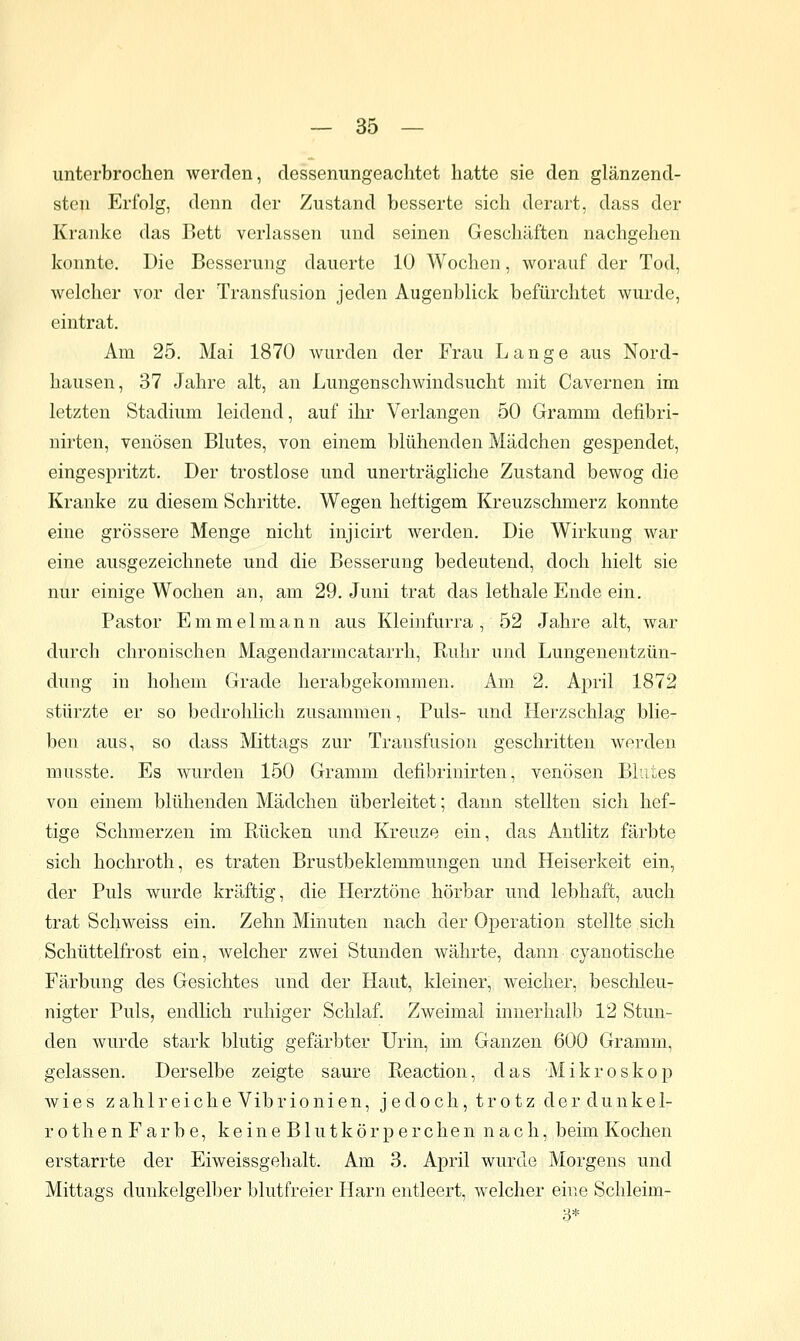 unterbrochen werden, dessenungeachtet hatte sie den glänzend- sten Erfolg, denn der Zustand besserte sich derart, dass der Kranke das Bett verlassen und seinen Geschäften nachgehen konnte. Die Besserung dauerte 10 Wochen, worauf der Tod, welcher vor der Transfusion jeden Augenblick befürchtet wurde, eintrat. Am 25. Mai 1870 wurden der Frau Lange aus Nord- hausen, 37 Jahre alt, an Lungenschwindsucht mit Cavernen im letzten Stadium leidend, auf ihr Verlangen 50 Gramm defibri- nirten, venösen Blutes, von einem blühenden Mädchen gespendet, eingespritzt. Der trostlose und unerträgliche Zustand bewog die Kranke zu diesem Schritte. Wegen heftigem Kreuzschmerz konnte eine grössere Menge nicht injicirt werden. Die Wirkung war eine ausgezeichnete und die Besserung bedeutend, doch hielt sie nur einige Wochen an, am 29. Juni trat das lethale Ende ein. Pastor E m m e 1 m a n n aus Kleinfurra , 52 Jahre alt, war durch chronischen Magendarmcatarrh, Ruhr und Lungenentzün- dung in hohem Grade herabgekommen. Am 2. April 1872 stürzte er so bedrohlich zusammen, Puls- und Herzschlag blie- ben aus, so dass Mittags zur Transfusion geschritten werden musste. Es wurden 150 Gramm defibrinirten, venösen Blutes von einem blühenden Mädchen überleitet; dann stellten sich hef- tige Schmerzen im Rücken und Kreuze ein, das Antlitz färbte sich hochroth, es traten Brustbeklemmungen und Heiserkeit ein, der Puls wurde kräftig, die Herztöne hörbar und lebhaft, auch trat Schweiss ein. Zehn Minuten nach der Operation stellte sich Schüttelfrost ein, welcher zwei Stunden währte, dann cyanotische Färbung des Gesichtes und der Haut, kleiner, weicher, beschleu- nigter Puls, endhch ruhiger Schlaf. Zweimal innerhalb 12 Stun- den wurde stark blutig gefärbter Urin, im Ganzen 600 Gramm, gelassen. Derselbe zeigte saure Reaction, das -Mikroskop wies zahlreiche Vibrionien, jedoch, trotz der dunkel- rothen Farbe, keine Blutkörperchen nach, beim Kochen erstarrte der Eiweissgehalt. Am 3. April wurde Morgens und Mittags dunkelgelber blutfreier Hai-n entleert, welcher eine Schleim- 3*