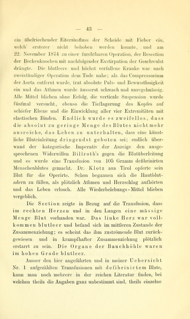 ein übelriechender Eiterausfliiss der Scheide mit Fielx-r ein, welch' ersterer niclit 1)ehobeu werden konnte, und am 22. November 1874 zu einer furchtbaren Operation, der Resection der Beckenknochen mit nachfolgender Exstirpation der Geschwulst drängte. Die blutleere und höchst verfallene Kranke war nach zweistündiger Operation dem Tode nahe; als das Compressorium der Aorta entfernt wurde, trat absolute Puls- und Bewusstlosigkeit ein und das Athmen wurde äusserst schwach und unregelmässig. Alle Mittel blieben ohne Erfolg, die verticale Suspension wurde fünfmal versucht, ebenso die Tieflagerung des Kopfes auf schiefer Ebene und die Einwicklung aller vier Extremitäten mit elastischen Binden. Endlich wurde es zweifellos, dass die absolut zu geringe Menge des Blutes nicht mehr ausreiche, das Leben zu unterhalten, dass eine künst- liche Bluteinleitung dringend st geboten sei; endlich über- wand der kategorische Imperativ der Anzeige den ausge- sprochenen Widerwillen Billroth's gegen die Blutüberleitung und es wurde eine Transfusion von 105 Gramm defibrinirten Menschenblutes gemacht. Dr. Klotz aus Tirol opferte sein Blut für die Operirte. Schon begannen sich die Hautblut- adern zu füllen, als plötzlich Athmen und Herzschlag aufhörten und das Leben erlosch. Alle Wiederbelebungs - Mittel blieben vergeblich. Die Section zeigte in Bezug auf die Transfusion, dass im rechten Herzen und in den Lungen eine massige Menge Blut vorhanden war. Das linke Herz war voll- kommen blutleer und befand sich im mittleren Zustande der Zusammenziehung; es scheint das ihm zuströmende Blut zurück- gewiesen und in krampfhafter Zusammenziehung plötzlich erstarrt zu sein. Die Organe der Bauchhöhle waren im hohen Grade blutleer. Ausser den hier angeführten und in meiner Uebersicht Nr. 1 aufgezählten Transfusionen mit d e f i b r i n i r t e m Blute, kann man noch mehrere in der reichen Literatur finden, bei welchen theils die Angaben ganz unbestimmt sind, theils einzelne