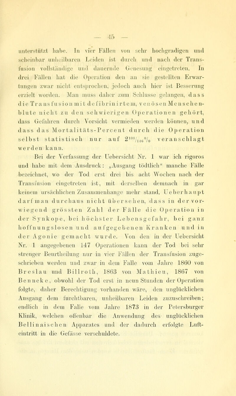 unterstützt habe. In vier Fällen von sehr hocligradigcn und scheinbar unheilbaren Leiden ist durch und nach der Trans- fusion vollständige und dauernde Genesung eingetreten. In drei Fällen hat die Operation den an sie gestellten Erwar- tungen zwar nicht entsprochen, jedoch auch hier ist Besserung erzielt worden. Man muss daher zum Schlüsse gelangen, d a s s die Transfusion mit defibrinirt ein, venösen Mens che n- blute nicht zu den schwierigen Operationen gehört, dass Gefahren durch Vorsicht vermieden werden können^ und d a s s das M o r t a 1 i t ä t s - P e r c e n t durch die Operation selbst statistisch nur auf 2^°*^/i4g% veranschlagt werden kann. Bei der Verfassung der Uebersicht Nr. 1 war ich rigoros und habe mit dem Ausdruck: „Ausgang tödtlich manche Fälle bezeichnet, wo der Tod erst drei bis acht Wochen nach der Transfusion eingetreten ist, mit derselben demnach in gar keinem ursächlichen Zusammenhange mehr stand, üeberhaupt darf man durchaus nicht übersehen, dass in der vor- wiegend gros st en Zahl der Fälle die Operation in der Synkope, bei höchster Lebensgefahr, bei ganz hoffnungslosen und aufgegebenen Kranken und in der Agonie gemacht wurde. Von den in der Uebersicht Nr. 1 angegebenen 147 Operationen kann der Tod bei sehr strenger Beurtheilung nur in vier Fällen der Transfusion zuge- schrieben werden und zwar in dem Falle vom Jahre 1860 von Breslau und Billroth, 1863 von Mathieu, 1867 von Benneke, obwohl der Tod erst in neun Stunden der Operation folgte, daher Berechtigung vorhanden wäre, den unglücklichen Ausgang dem furchtbaren, unheilbaren Leiden zuzuschreiben; endlich in dem Falle vom Jahre 1873 in der Petersburger Klinik, welchen offenbar die Anwendung des' unglücklichen Bellinaischen Apparates und der dadurch erfolgte Luft- eintritt in die Gelasse verschuldete.