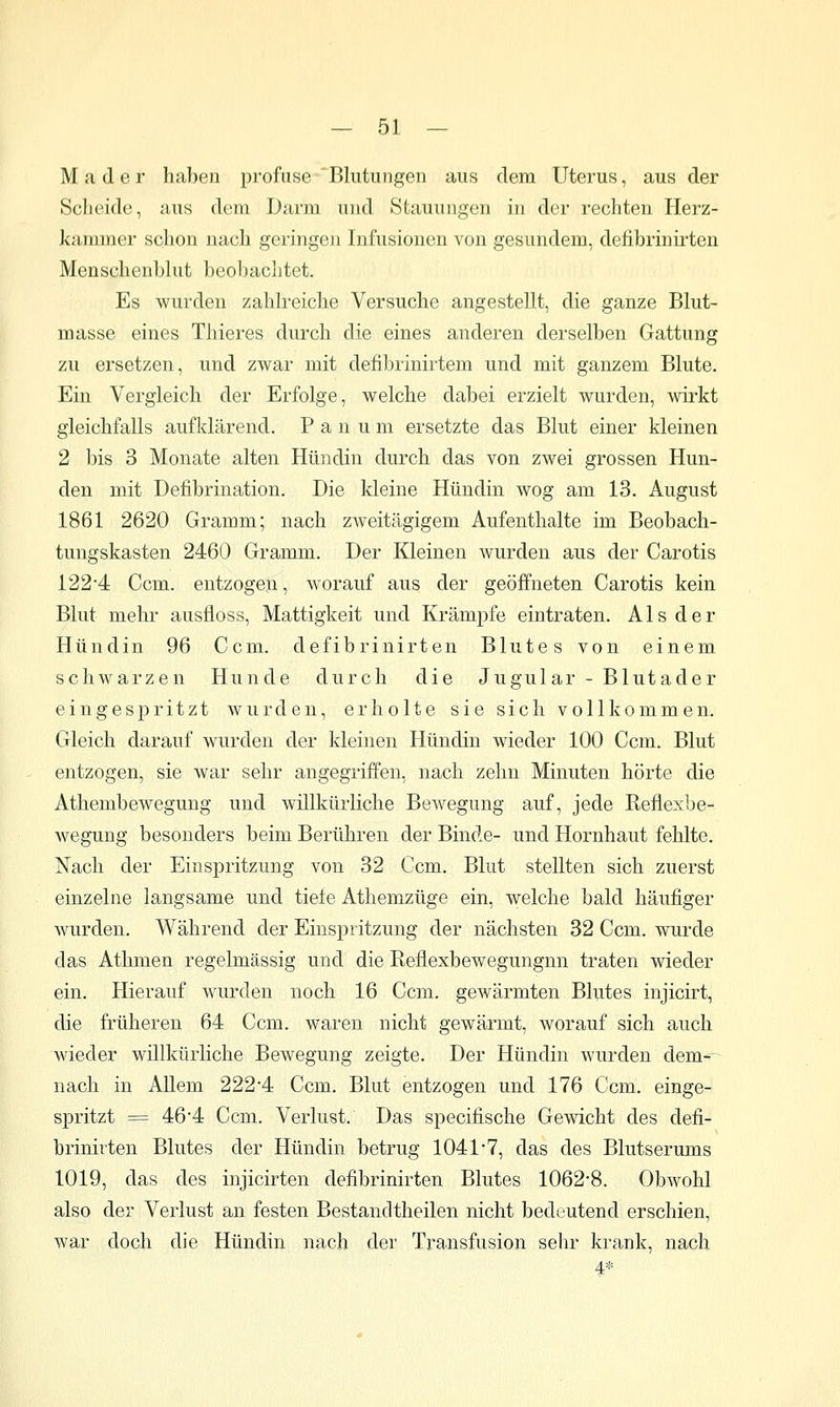 M a d e r haben profuse ^Blutungen aus dem Uterus, aus der Scheide, aus dem Darm und Stauungen in der rechten Herz- kammer schon nach geringen Infusionen von gesundem, defibrinii-ten Menschenbkit beol)achtet. Es wurden zaUreiche Versuche angestellt, die ganze Blut- masse eines Tliieres durch die eines anderen derselben Gattung zu ersetzen, und zwar mit defibrinirtem und mit ganzem Blute. Ein Vergleich der Erfolge, welche dabei erzielt wurden, wirkt gleichfalls aufklärend. P a n u m ersetzte das Blut einer kleinen 2 bis 3 Monate alten Hündin durch das von zwei grossen Hun- den mit Defibrination. Die kleine Hündin wog am 13. August 1861 2620 Gramm; nach zweitägigem Aufenthalte im Beobach- tungskasten 2460 Gramm. Der Kleinen wurden aus der Carotis 122'4 Com. entzogen, worauf aus der geöffneten Carotis kein Blut mehr ausfloss, Mattigkeit und Krämpfe eintraten. Als der Hündin 96 Ccm. defibrinirten Blutes von einem schwarzen Hunde durch die Jugular - Blutader eingespritzt wurden, erholte sie sich vollkommen. Gleich darauf wurden der kleinen Hündin wieder 100 Ccm. Blut entzogen, sie war sehr angegriffen, nach zehn Minuten hörte die Athembewegung und willkürliche Bewegung auf, jede Reflexbe- wegung besonders beim Berühren der Binde- und Hornhaut fehlte. Nach der Einspritzung von 32 Gern. Blut stellten sich zuerst einzelne langsame und tiefe Athemzüge ein, welche bald häufiger wurden. Während der Einspritzung der nächsten 32 Ccm. wurde das Athmen regelmässig und die Reflexbewegungnn traten wieder ein. Hierauf wurden noch 16 Ccm. gewärmten Blutes injicirt, die früheren 64 Ccm. waren nicht gewärmt, worauf sich auch wieder willkürliche Bewegung zeigte. Der Hündin wurden dem- nach in Allem 222*4 Ccm. Blut entzogen und 176 Ccm. einge- spritzt = 46'4 Ccm. Verlust. Das specifische Gewicht des defi- brinirten Blutes der Hündin betrug 1041-7, das des Blutserums 1019, das des injicirten defibrinirten Blutes 1062-8. Obwohl also der Verlust an festen Bestandtheilen nicht bedeutend erschien, war doch die Hündin nach der Transfusion sehr krank, nach 4*