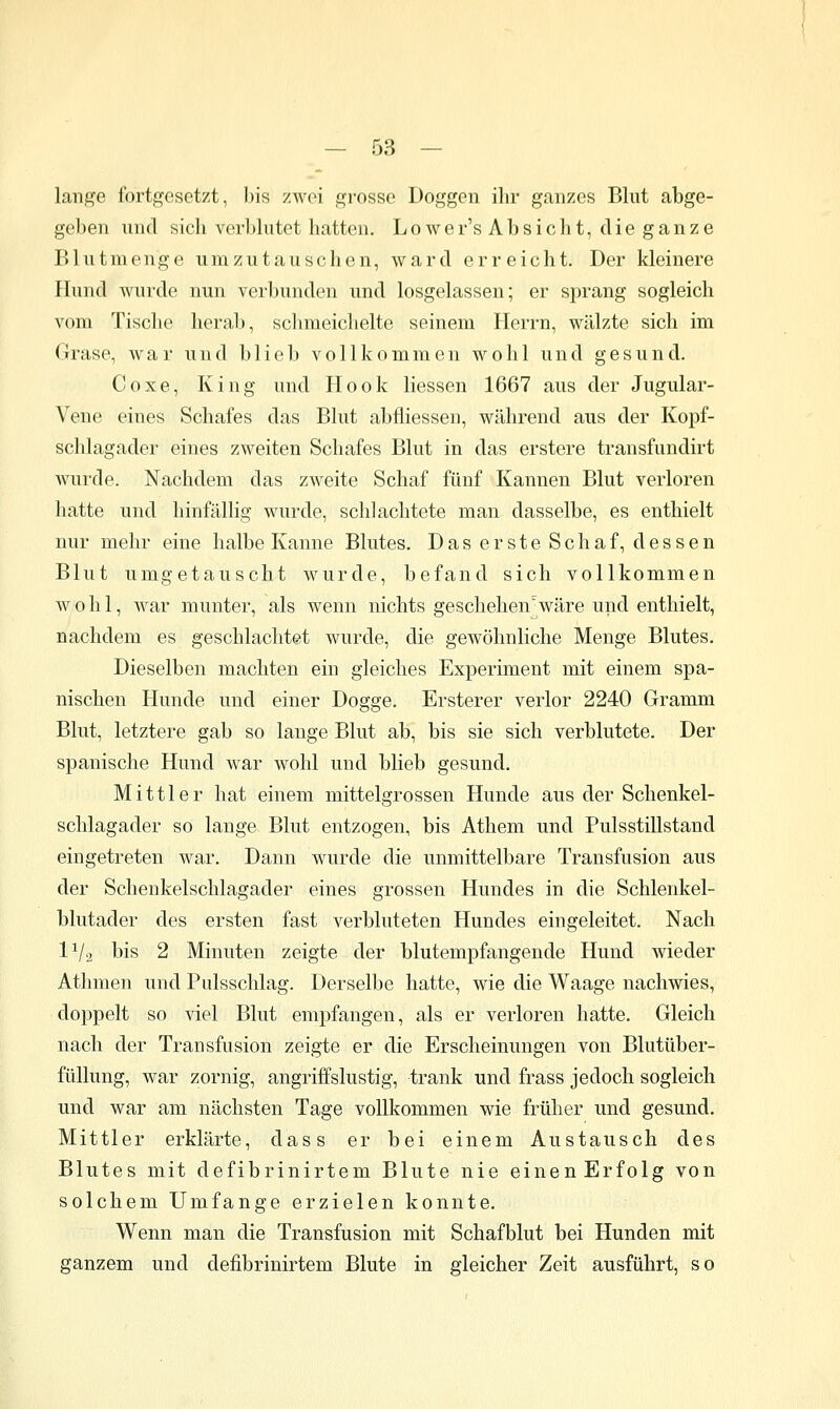 lange fortgesetzt, bis zwei gi-osse Doggen ilir ganzes Blut abge- geben und sich verblutet hatten. Lower's Absicht, die ganze Blutmenge umzutauschen, ward erreicht. Der kleinere Hund Avurde nun verbunden und losgelassen; er sprang sogleich vom Tische herab, sclnneichelte seinem Herrn, wälzte sich im Grase, war und blieb vollkommen wohl und gesund. Coxe, King und Hook Hessen 1667 aus der Jugular- Vene eines Schafes das Blut abfliessen, während aus der Kopf- schlagader eines zweiten Schafes Blut in das erstere transfundirt wurde. Nachdem das zweite Schaf fünf Kannen Blut verloren hatte und hinfällig wurde, schlachtete man dasselbe, es enthielt nur mehr eine halbe Kanne Blutes. Das erste Schaf, dessen Blut umgetauscht wurde, befand sich vollkommen wohl, war munter, als wenn nichts geschehen%äre und enthielt, nachdem es geschlachtet wurde, die gewöhnliche Menge Blutes. Dieselben machten ein gleiches Experiment mit einem spa- nischen Hunde und einer Dogge. Ersterer verlor 2240 Gramm Blut, letztere gab so lange Blut ab, bis sie sich verblutete. Der spanische Hund war wohl und blieb gesund. Mittler hat einem mittelgrossen Hunde aus der Schenkel- schlagader so lange Blut entzogen, bis Athem und Pulsstillstand eingetreten war. Dann wurde die unmittelbare Transfusion aus der Scheukelschlagader eines grossen Hundes in die Schienkel- blutader des ersten fast verbluteten Hundes eingeleitet. Nach IV2 bis 2 Minuten zeigte der blutempfangende Hund wieder Athmen und Pulsschlag. Derselbe hatte, wie die Waage nachwies, doppelt so viel Blut empfangen, als er verloren hatte. Gleich nach der Transfusion zeigte er die Erscheinungen von Blutüber- füllung, war zornig, angriffslustig, trank und frass jedoch sogleich und war am nächsten Tage vollkommen wie früher und gesund. Mittler erklärte, dass er bei einem Austausch des Blutes mit defibrinirtem Blute nie einen Erfolg von solchem Umfange erzielen konnte. Wenn man die Transfusion mit Schafblut bei Hunden mit ganzem und defibrinirtem Blute in gleicher Zeit ausführt, so