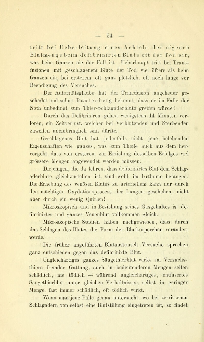 tritt bei Ueberleitung eines Achtels der eigenen Blutmenge beim defibrinirten Blute oft der Tod ein, was beim Ganzen nie der Fall ist. Ueberbaupt tritt bei Trans- fusionen mit geschlagenem Blute der Tod viel öfters als beim Ganzen ein, bei ersterem oft ganz plötzlich, oft noch lange vor Beendigung des Versuches. Der Autoritätsglaube hat der Transfusion ungeheuer ge- schadet und selbst Rauteuberg bekennt, dass er im Falle der Noth unbedingt zum Thier-Schlagaderblute greifen würde! Durch das Defibriuiren gehen wenigstens 14 Minuten ver- loren, ein Zeitverlust, welcher bei Verblutenden und Sterbenden zuweilen uneinbringlich sein dürfte. Geschlagenes Blut hat jedenfalls nicht jene belebenden Eigenschaften wie ganzes, was zum Theile auch aus dem her- vorgeht, dass von ersterem zur Erzielung desselben Erfolges viel grössere Mengen angewendet werden müssen. Diejenigen, die da lehren, dass defibrinirtes Blut dem Schlag- aderblute gleichzustellen ist, sind wohl im Irrthume befangen. Die Erhebung des venösen Blutes zu arteriellem kann nur durch den mächtigen Oxydationsprocess der Lungen geschehen, nicht aber durch ein wenig Quirlen! Mikroskopisch und in Beziehung seines Gasgehaltes ist de- fibrinirtes und ganzes Venenblut vollkommen gleich. Mikroskopische Studien haben nachgewiesen, dass durch das Schlagen des Blutes die Form der Blutkörperchen verändert werde. Die früher angeführten Blutaustausch - Versuche sprechen ganz entschieden gegen das defibrinirte Blut. Ungleichartiges ganzes Säugethierblut wirkt im Versuchs- thiere fremder Gattung, auch in bedeutenderen Mengen selten schädlich, nie tödlich — während ungleichartiges, entfasertes Säugethierblut unter gleichen Verhältnisseu, selbst in geringer Menge, fast immer schädlich, oft tödlich wirkt. Wenn man jene Fälle genau untersucht, wo bei zerrissenen Schlagadern von selbst eine Blutstillung eingetreten ist, so findet