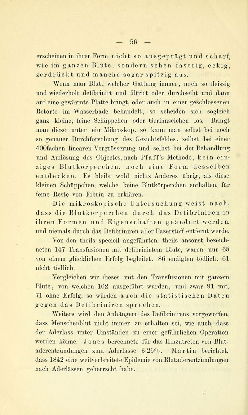 erscheinen in ihrer Form nicht so ausgeprägt und scharf, wie im ganzen Blute, sondern sehen faserig, eckig, zerdrückt und manche sogar spitzig aus. Wenn man Blut, welcher Gattung immer, noch so fleissig und wiederholt defibrinirt und filtrirt oder durchseiht und dann auf eine gewärmte Platte bringt, oder auch in einer geschlossenen Betörte im Wasserbade behandelt, so scheiden sich sogleich ganz kleine, feine Schüppchen oder Gerinnselchen los. Bringt man diese unter ein Mikroskop, so kann man selbst bei noch so genauer Durchforschung des Gesichtsfeldes, selbst bei einer 400fachen linearen Vergrösserung und selbst bei der Behandlung und Auflösung des Objectes, nach Pf äff's Methode, kein ein- ziges Blutkörperchen, noch eine Form desselben entdecken. Es bleibt wohl nichts Anderes übrig, als diese kleinen Schüppchen, welche keine Blutkörperchen enthalten, für feine Reste von Fibrin zu erklären. Die mikroskopische Untersuchung weist nach, dass die Blutkörperchen durch das Defibriniren in ihren Formen und Eigenschaften geändert werden, und niemals durch das Defibriniren aller Faserstoff entfernt werde. Von den theils speciell angeführten, theils ansonst bezeich- neten 147 Transfusionen mit defibrinirtem Blute, waren nur 65 von einem glücklichen Erfolg begleitet, 86 endigten tödlich, 61 nicht tödlich. Vergleichen wir dieses mit den Transfusionen mit ganzem Blute, von welchen 162 ausgeführt Avurden, und zwar 91 mit, 71 ohne Erfolg, so würden auch die statistischen Daten gegen das Defibriniren sprechen. Weiters wird den Anhängern des Defibrinirens vorgeworfen, dass Menscheublut nicht immer zu erhalten sei, wie auch, dass der Aderlass unter Umständen zu einer gefährlichen Operation werden könne. Jones berechnete für das Hinzutreten von Blut- aderentzündungen zum Aderlasse 3*26o/o. Martin berichtet, dass 1842 eine weitverbreitete Epidemie von Blutaderentzündungen nach Aderlässen geherrscht habe.