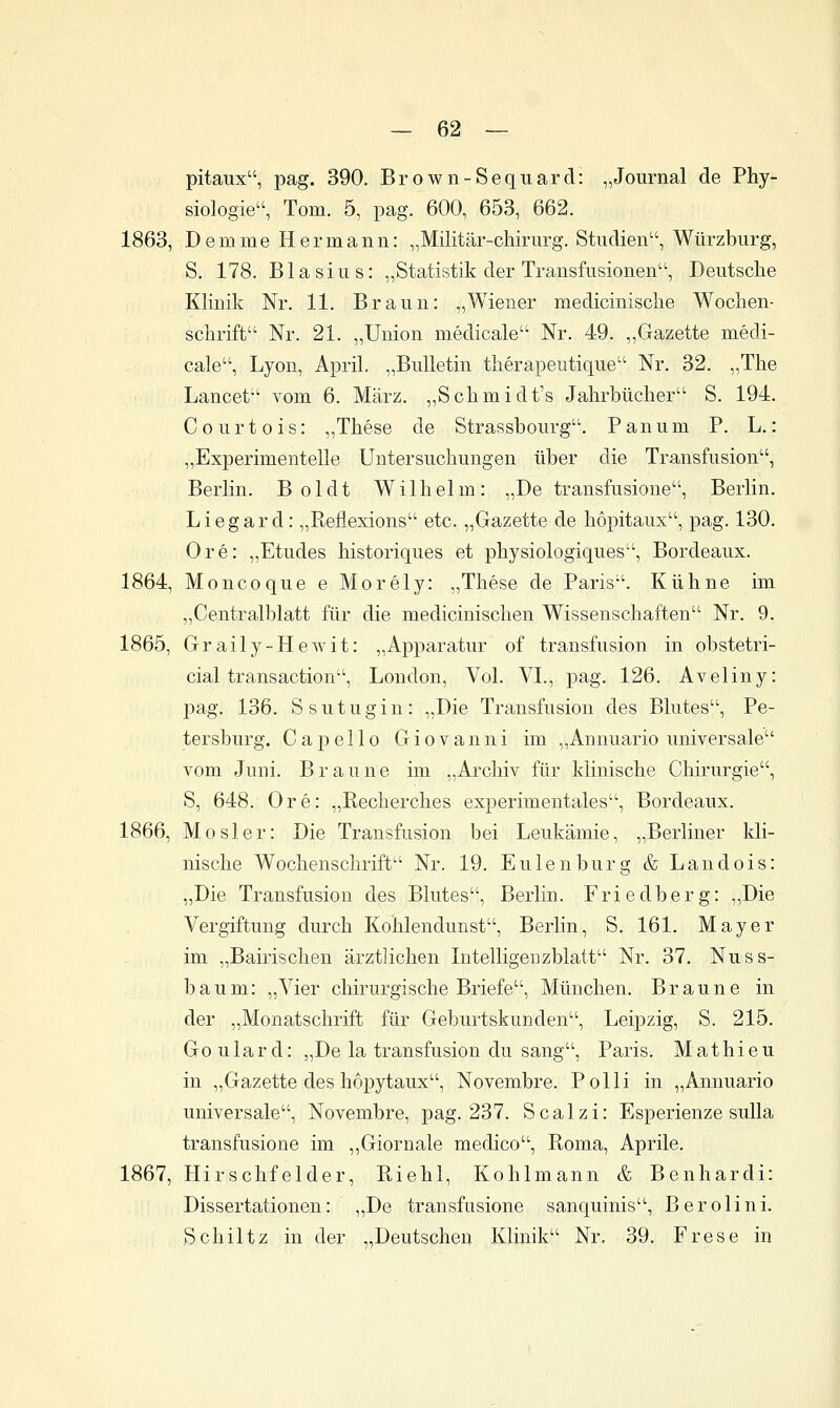 pitaux, pag. 390. Brown-Sequard: „Journal de Phy- siologie, Tom. 5, pag. 600, 653, 662. 1863, Demme Hermann: „Militär-chirurg. Studien, Würzburg, S. 178. Blasius: „Statistik der Transfusionen, Deutsche Klinik Nr. 11. Braun: „Wiener medicinische Wochen- schrift Nr. 21. „Union medicale Nr. 49. „Gazette medi- cale, Lyon, April. „Bulletin therapeutique Nr. 32. „The Lancet vom 6. März. „Schmidt's Jahrbücher S. 194. C 0 u r t 0 i s: „These de Strassbourg. P an um P. L.: „Experimentelle Untersuchungen über die Transfusion, Berlin. Boldt Wilhelm: „De transfusione, Berlin. L i e g a r d: „Eeflexions etc. „Gazette de hopitaux, pag. 130. Ore: „Etudes historiques et physiologiques, Bordeaux. 1864, Moncoque e Morely: „These de Paris. Kühne im „Centralblatt für die medicinischen Wissenschaften Nr. 9. 1865, Graily-Hewit: „Apparatur of transfusion in obstetri- cial transaction, London, Vol. VI., pag. 126. Aveliny: jjag. 136. S s u t u g i n : „Die Transfusion des Blutes, Pe- tersburg. Capello Giovanni hn „Annuario universale vom Juni. Braune im „Archiv für klinische Chirurgie, S, 648. Ore: „ßecherches experimentales, Bordeaux. 1866, MOsler: Die Transfusion bei Leukämie, „Berliner kli- nische Wochenschrift Nr. 19. Eulen bürg & Landois: „Die Transfusion des Blutes, Berlin. Friedberg: ,,Die Vergiftung durch Kohlendunst, Berlin, S. 161. Mayer im „Bairischen ärztlichen Intelligenzblatt Nr. 37. Nuss- baum: „Vier chirurgische Briefe, München. Braune in der „Monatschrift für Geburtskunden, Leipzig, S. 215. Goulard: „De la transfusion du sang, Paris. Mathieu in „Gazette des hopytaux, Novembre. Polli in „Annuario universale, Novembre, pag. 237. Scalzi: Esperienze suUa transfusione im ,,Giornale medico, Roma, Aprile. 1867, Hirschfelder, Riehl, Kohlmann & Benhardi: Dissertationen: „De transfusione sanquinis, Berolini. fSchiltz in der „Deutschen Klinik Nr, 39. Frese in