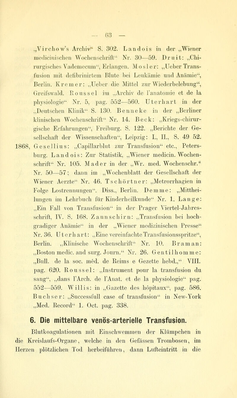 — (■>■) — „Virchow's Archiv'* S. 302. Landois in der „Wiener medicinisclien Wochensclirift Nr. 30—59. Druit: „Chi- rurgisches Vademecum, Erkmgen. M o s 1 e r: „Ueber Trans- fusion mit defibrinirtem Blute bei Leukämie und Anämie, Berlin. K r e m e r: „Ueber die Mittel zur Wiederbelebung, Greifswald. Rons sei im „Archiv de l'anatomie et de la Physiologie Nr. 5, pag. 552—560. Uterhart in der „Deutschen Klinik S. 130. Benneke in der „Berliner klinischen Wochenschrift Nr. 14. Beck: „Kriegs-chirur- gische Erfahrungen, Freiburg. S. 122. „Berichte der Ge- sellschaft der Wissenschaften, Leipzig: I., IL, S. 49 52. 1868, Gesellius: „Capillarblut zur Transfusion etc., Peters- burg. Landois: Zur Statistik, „Wiener medicin. Wochen- schrift Nr. 105. Mader in der „Wr. med. Wochenschr, Nr. 50—57; dann im „Wochenblatt der Gesellschaft der Wiener Aerzte Nr. 46. Tschörtner: „Metrorrhagien in Folge Lostrennungen. Diss., Berlin. Demme: „Mitthei- lungen im Lehrbuch für Kinderheilkunde Nr. 1. Lange: „Ein Fall von Transfusion in der Prager Viertel-Jahres- schrift, IV. S. 168. Zaunschirn: ,,Transfusion bei hoch- gradiger Anämie in der „Wiener medizinischen Presse Nr. 36. Ut er hart: „Eine vereinfachte Transfusionsspritze, Berlin. ,,Klinische Wochenschrift Nr. 10. Braman: „Boston medic. and surg. Journ. Nr. 26. Gentilhomme: „Bull, de la soc. med. de Reims e Gezette hebd., VIII. pag. 620. Roussel: „Instrument pour la transfusion du sang, „dans l'Arch. de l'Anat. et de la physiologie pag. 552—559. Willis: in „Gazette des hopitaux, pag. 586, Buchser: „Successfull case of transfusion in New-York „Med. Record 1. Oct. pag. 338. 6. Die mittelbare venös-arterielle Transfusion. Blutkoagulationen mit Einschwemmen der Kiümpchen in die Kreislaufs-Organe, welche in den Gefässen Trombosen, im Herzen plötzlichen Tod herbeiführen, dann Lufteintritt in die