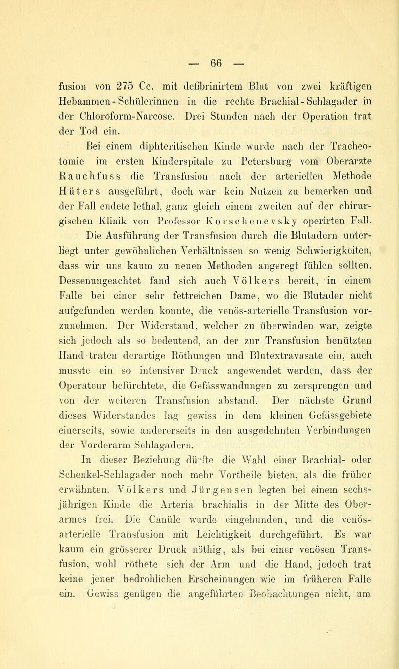 fusion von 275 Cc. mit clefibrinirtem Blut von zwei kräftigen Hebammen - Schülerinnen in die rechte Brachial - Schlagader in der Chloroform-Narcose. Drei Stunden nach der Operation trat der Tod ein. Bei einem diphteritisclien Kinde wurde nach der Tracheo- tomie im ersten Kinderspitale zu Petersburg vom Oberarzte Rauchfuss die Transfusion nach der arteriellen Methode Hüters ausgeführt, doch war kein Nutzen zu bemerken und der Fall endete lethal, ganz gleich einem zweiten auf der chirur- gischen Klinik von Professor Kor scheue vsky operirten Fall. Die Ausführung der Transfusion durch die Blutadern unter- liegt unter gewöhnlichen Verhältnissen so wenig Schwierigkeiten, dass wir uns kaum zu neuen Methoden angeregt fühlen sollten. Dessenungeachtet fand sich auch Völkers bereit, in einem Falle bei einer sehr fettreichen Dame, wo die Blutader nicht aufgefunden werden konnte, die venös-arterielle Transfusion vor- zunehmen. Der Widerstand, welcher zu überwinden war, zeigte sich jedoch als so bedeutend, an der zur Transfusion benützten Hand traten derartige Röthungen und Blutextravasate ein, auch musste ein so intensiver Druck angewendet werden, dass der Operateur befürchtete, die Gefässwandungen zu zersprengen und von der weiteren Transfusion abstand. Der nächste Grund dieses Widerstandes lag gewiss in dem kleinen Gefässgebiete einerseits, sowie andererseits in den ausgedehnten Verbindungen der Vorderarm-Schlagadern. In dieser Beziehung dürfte die Wahl einer Brachial- oder Schenkel-Schlagader noch mehr Vortheile bieten, als die früher erwähnten. Völkers und Jürgensen legten bei einem sechs- jährigen Kinde die Arteria brachialis in der Mitte des Ober- armes frei. Die Canüle wurde eingebunden, und die venös- arterielle Transfusion mit Leichtigkeit durchgeführt. Es war kaum ein grösserer Druck nöthig, als bei einer venösen Trans- fusion, wohl röthete sich der Arm und die Hand, jedoch trat keine jener bedrohhchen Erscheinungen Avie im früheren Falle ein. Gewiss genügen die angeführten Beobachtungen nicht, um