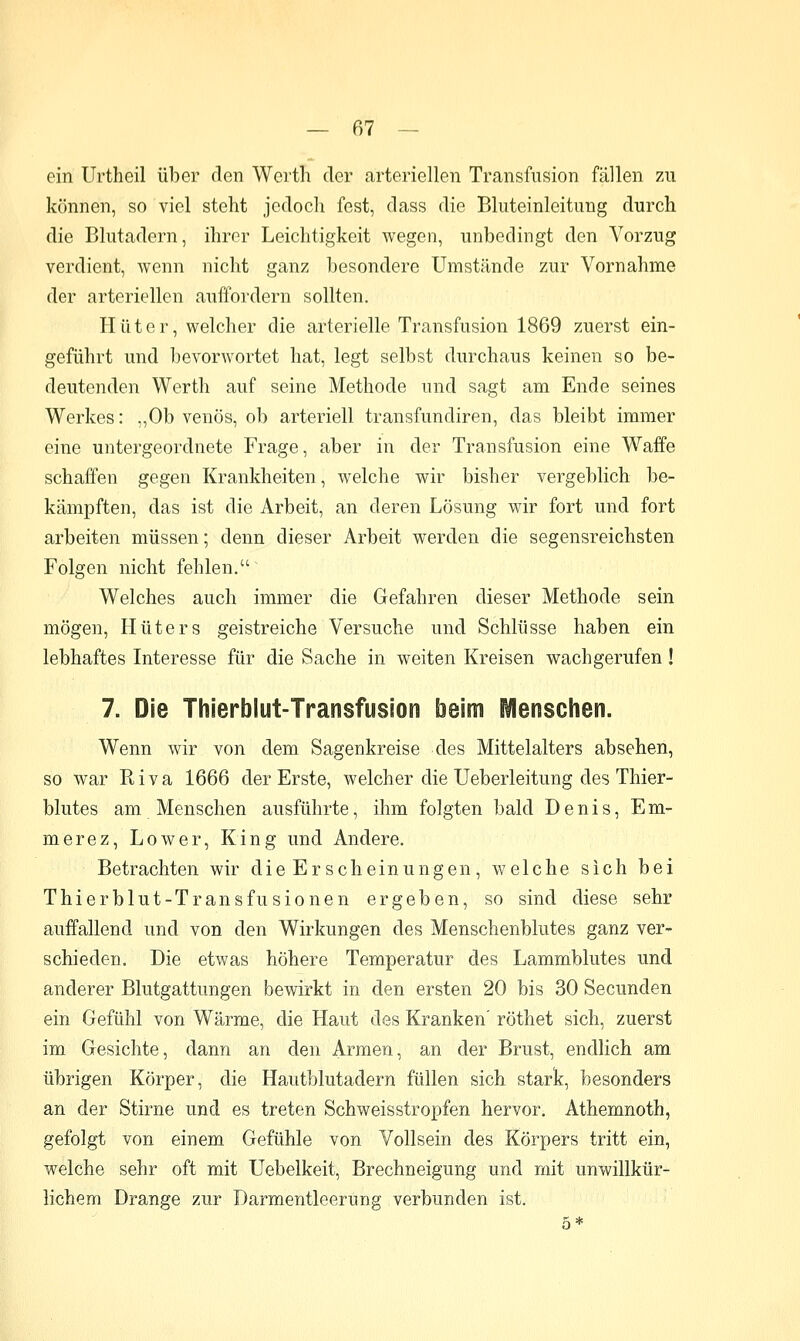 ein Urtheil über den Worth der arteriellen Transfusion fällen zu können, so viel steht jedoch fest, dass die Bluteinleitung durch die Blutadern, ihrer Leichtigkeit wegen, unbedingt den Vorzug verdient, wenn nicht ganz besondere Umstände zur Vornahme der arteriellen auffordern sollten. Hüter, welcher die arterielle Transfusion 1869 zuerst ein- geführt und bevorwortet hat, legt selbst durchaus keinen so be- deutenden Werth auf seine Methode und sagt am Ende seines Werkes: „Ob venös, ob arteriell tränsfundiren, das bleibt immer eine untergeordnete Frage, aber in der Transfusion eine Waffe schaffen gegen Krankheiten, welche wir bisher vergeblich be- kämpften, das ist die Arbeit, an deren Lösung wir fort und fort arbeiten müssen; denn dieser Arbeit werden die segensreichsten Folgen nicht fehlen. Welches auch immer die Gefahren dieser Methode sein mögen, Hüters geistreiche Versuche und Schlüsse haben ein lebhaftes Interesse für die Sache in weiten Kreisen wachgerufen ! 7. Die Thierblut-Transfusion beim Menschen. Wenn wir von dem Sagenkreise des Mittelalters absehen, so war Riva 1666 der Erste, welcher die Ueberleitung des Thier- blutes am Menschen ausführte, ihm folgten bald Denis, Em- merez, Lower, King und Andere. Betrachten wir die Er scheinungen, welche sich bei Thierblut-Transfusionen ergeben, so sind diese sehr auffallend und von den Wirkungen des Menschenblutes ganz ver- schieden. Die etwas höhere Temperatur des Lammblutes und anderer Blutgattungen bewirkt in den ersten 20 bis 30 Secunden ein Gefühl von Wärme, die Haut des Kranken' röthet sich, zuerst im Gesichte, dann an den Armen, an der Brust, endlich am übrigen Körper, die Hautblutadern füllen sich stark, besonders an der Stirne und es treten Schweisstropfen hervor. Athemnoth, gefolgt von einem Gefühle von Vollsein des Körpers tritt ein, welche sehr oft mit Uebelkeit, Brechneigung und mit unwillkür- lichem Drange zur Darmentleerung verbunden ist.