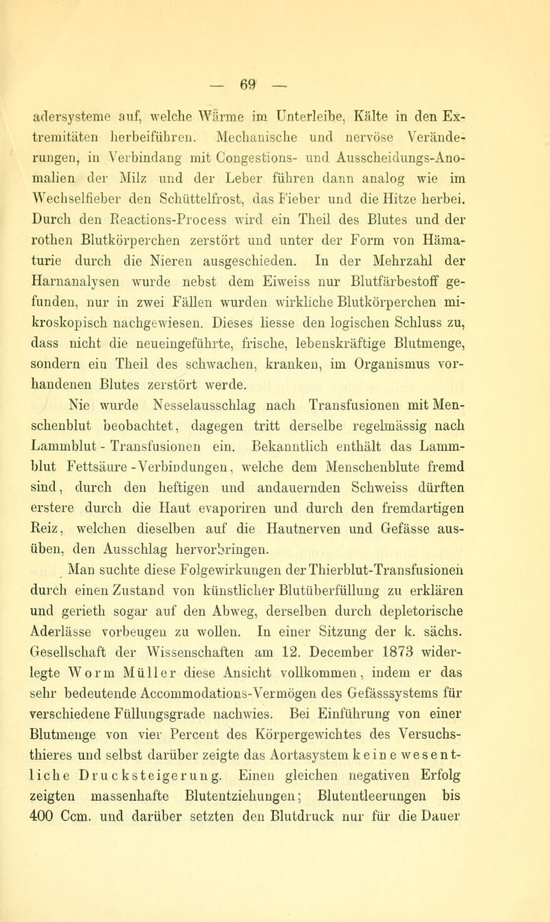 adersysteme auf, welche Wärme im ünterleibe, Kälte in den Ex- tremitäten herbeiführen. Mechanische und nervöse Verände- rungen, in Verbindang mit Congestions- und Ausscheidungs-Ano- malien der Milz und der Leber führen dann analog wie im Wechselfieber den Schüttelfrost, das I'ieber und die Hitze herbei. Durch den Eeactions-Process wird ein Theil des Blutes und der rothen Blutkörperchen zerstört und unter der Form von Häma- turie durch die Nieren ausgeschieden. In der Mehrzahl der Harnanalysen wurde nebst dem Eiweiss nur Blutfärbestoff ge- funden, nur in zwei Fällen wurden wirkliche Blutkörperchen mi- kroskopisch nachgewiesen. Dieses Hesse den logischen Schluss zu, dass nicht die neueingeführte, frische, lebenskräftige Blutmenge, sondern ein Theil des schwachen, kranken, im Organismus vor- handenen Blutes zerstört werde. Nie wurde Nesselausschlag nach Transfusionen mit Men- schenblut beobachtet, dagegen tritt derselbe regelmässig nach Lammblut - Transfusionen ein. Bekanntlich enthält das Lamm- blut Fettsäure-Verbindungen, welche dem Menschenblute fremd sind, durch den heftigen und andauernden Schweiss dürften erstere durch die Haut evaporiren und durch den fremdartigen Reiz, welchen dieselben auf die Hautnerven und Gefässe aus- üben, den Ausschlag hervorbringen. Man suchte diese Folgewirkungen der Thierblut-Transfusioneii durch einen Zustand von künstlicher Blutüberfüllung zu erklären und gerieth sogar auf den Abweg, derselben durch depletorische Aderlässe vorbeugen zu wollen. In einer Sitzung der k. sächs. Gesellschaft der Wissenschaften am 12. December 1873 wider- legte Worm Müller diese Ansicht vollkommen, indem er das sehr bedeutende Accommodations-Vermögen des Gefässsystems für verschiedene Füllungsgrade nachwies. Bei Einführung von einer Blutmenge von vier Percent des Körpergewichtes des Versuchs- thieres und selbst darüber zeigte das Aortasystem keinewesent- liche Drucksteigerung. Einen gleichen negativen Erfolg zeigten massenhafte Blutentziehungen; Blutentleerungen bis 400 Gern, und darüber setzten den Blutdruck nur für die Dauer