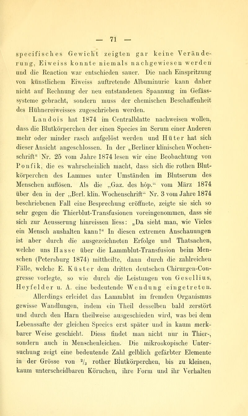 specifi seil es Gewicht zeigten gar keine Verände- rung, Eiweiss konnte niemals nachgewiesen werden und die Reaction war entschieden sauer. Die nach Einspritzung von künstlichem Eiweiss auftretende Albuminurie kann daher nicht auf Rechnung der neu entstandenen Spannung im Gefäss- systeme gebracht, sondern muss der chemischen Beschaffenheit des Hühnereiweisses zugeschrieben werden, Landois hat 1874 im Centralblatte nachweisen wollen, dass die Blutkörperchen der einen Species im Serum einer Anderen mehr oder minder rasch aufgelöst werden und Hüter hat sich dieser Ansicht angeschlossen. In der „Berliner klinischen Wochen- schrift Nr. 25 vom Jahre 1874 lesen wir eine Beobachtung von Ponfik, die es wahrscheinHch macht, dass sich die rothen Blut- körperchen des Lammes unter Umständen im Blutserum des Menschen auflösen. Als die „Gaz. des hop. vom März 1874 über den in der „Berl. klin. Wochenschrift Nr. 3 vom Jahre 1874 beschriebenen Fall eine Besprechung eröffnete, zeigte sie sich so sehr gegen die Thierblut-Transfusionen voreingenommen, dass sie sich zur Aeusserung hinreissen liess: „Da sieht man, wie Vieles ein Mensch aushalten kann! In diesen extremen Anschauungen ist aber durch die ausgezeichneten Erfolge und Thatsachen, welche uns Hasse über die Lammblut-Transfusion beim Men- schen (Petersburg 1874) mittheilte, dann durch die zahlreichen Fälle, welche E. Küste r dem dritten deutschen Chirurgen-Con- gresse vorlegte, so wie durch die Leistungen von Gescllius, Heyfelder u. A. eine bedeutende Wendung eingetreten. Allerdings erleidet das Lammblut im fremden Organismus gewisse Wandlungen, indem ein Theil desselben bald zerstört und durch den Harn theilweise ausgeschieden wird, was bei dem Lebenssafte der gleichen Species erst später und in kaum merk- barer Weise geschieht. Diess findet man nicht nui- in Thier-, sondern auch in Menschenleichen. Die mikroskopische Unter- suchung zeigt eine bedeutende Zahl gelblich gefärbter Elemente in der Grösse von ^/g rother Blutkörperchen, bis zu kleinen, kaum unterscheidbaren Körnchen, ihre Form und ihr Verhalten