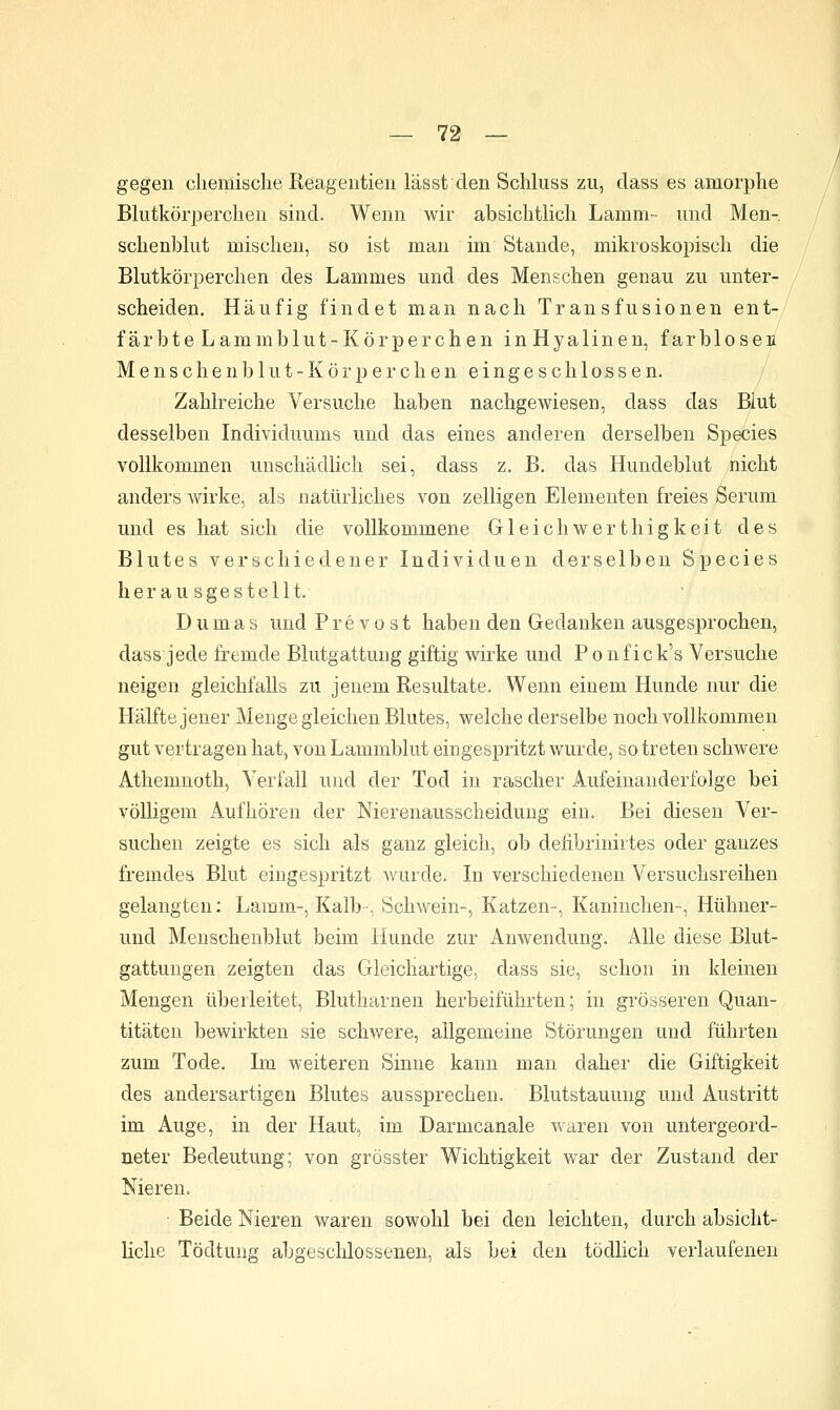 gegen cliemische Keageutien lässt den Schluss zu, dass es amorphe Blutkörperchen sind. Wenn wir absichtlich Lamm- und Men- schenblut mischen, so ist man im Stande, mikroskopisch die Blutkörperchen des Lammes und des Menschen genau zu unter- scheiden. Häufig findet man nach Transfusionen ent- färbte Lammblut-Körperchen inHyalinen, farblosen Menschenblut-Körperchen eingeschlossen. Zahlreiche Versuche haben nachgewiesen, dass das Blut desselben Individuums und das eines anderen derselben Species vollkommen unschädHch sei, dass z. B. das Hundeblut nicht anders wirke, als natürliches von zelligen Elementen freies Serum und es hat sich die vollkommene Gleichwerthigkeit des Blutes verschiedener Individuen derselben Species herausgestellt. Dumas und P r e v o s t haben den Gedanken ausgesprochen, dass jede fremde Blutgattuug giftig wirke und P o n f i c k's Versuche neigen gleichfalls zu jenem Resultate. Wenn einem Hunde nur die Hälfte jener Menge gleichen Blutes, welche derselbe noch vollkommen gut vertragen hat, von Lammblut eingespritzt wurde, so treten schwere Athemnoth, Verfall und der Tod in rascher Aufeinanderfolge bei völligem Aufhören der Nierenausscheiduug ein. Bei diesen Ver- suchen zeigte es sich als ganz gleich, ob deiibrinirtes oder ganzes fremdes Blut eingespritzt wurde. In verschiedeneu Versuchsreihen gelangten; Lamm-, Kalb-, Schwein-, Katzen-, Kaninchen-, Hühner- und Menschenblut beim Hunde zur Anwendung. Alle diese Blut- gattungen zeigten das Gleichartige, dass sie, schon in kleinen Mengen überleitet. Blutharnen herbeiführten; in grösseren Quan- titäten bewirkten sie schwere, allgemeine Störungen und führten zum Tode. Im weiteren Sinne kann man daher die Giftigkeit des andersartigen Blutes aussprechen. Blutstauung und Austritt im Auge, in der Haut, im Darmcanale waren von untergeord- neter Bedeutung; von grösster Wichtigkeit war der Zustand der Nieren. Beide Nieren waren sowohl bei den leichten, durch absicht- liche Tödtung abgeschlossenen, als bei den tödlich verlaufenen