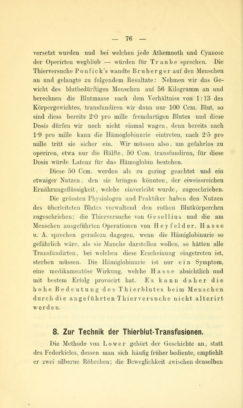 versetzt wurden und bei welchen jede Atliemnoth und Cyanose der Operirten wegblieb — würden für Traube sprechen. Die Thierversuche Ponfick's wandte Bruberger auf den Menschen an und gelangte zu folgendem Resultate: Nehmen wir das Ge- wicht des blutbedüritigen Menschen auf 56 Kilogramm an und berechnen die Blutmasse nach dem Verhältniss von 1: 13 des Körpergewichtes, transfundiren wir dann nur 100 Ccm, Blut, so sind diess bereits 2*0 pro mille fremdartigen Blutes und diese Dosis dürfen wir noch nicht einmal wagen, denn bereits nach 1*9 pro mille kann die Hämoglobinurie eintreten, nach 25 pro müle tritt sie sicher ein. Wir müssen also, um gefahrlos zu operiren, etwa nur die Hälfte, 50 Ccm. transfundiren, für diese Dosis würde Latenz für das Hämoglobin bestehen. Diese 50 Ccm. werden als zu gering geachtet und ein etwaiger Nutzen, den sie bringen könnten, der eiweissreichen Ernährungsflüssigkeit, welche einverleibt Avurde, zugeschrieben. Die grössten Physiologen und Praktiker haben den Nutzen des überleiteten Blutes vorwaltend den rothen Blutkörperchen zugeschrieben; die Thierversuche von Gesellius und die am Menschen ausgeführten Operationen von Heyfelder, Hasse u. A. sprechen geradezu dagegen, wenn die Hämiglobinurie so gefährlich wäre, als sie Manche darstellen wollen, so hätten alle Transfundirten, bei welchen diese Erscheinung eingetreten ist, sterben müssen. Die Hämiglobinurie ist nur ein Symptom, eine medikamentöse Wirkung, welche Hasse absichtlich und mit bestem Erfolg provocirt hat. Es kann daher die hohe Bedeutung des Thierblutes beim Menschen durch die angeführten Thierversuche nicht alterirt werden. 8. Zur Technik der Thierblut-Transfusionen. Die Methode von L o w e r gehört der Geschichte an, statt des Federkieles, dessen man sich häufig früher bediente, empfiehlt er zwei silberne Röhrchen; die Beweglichkeit zwischen denselben