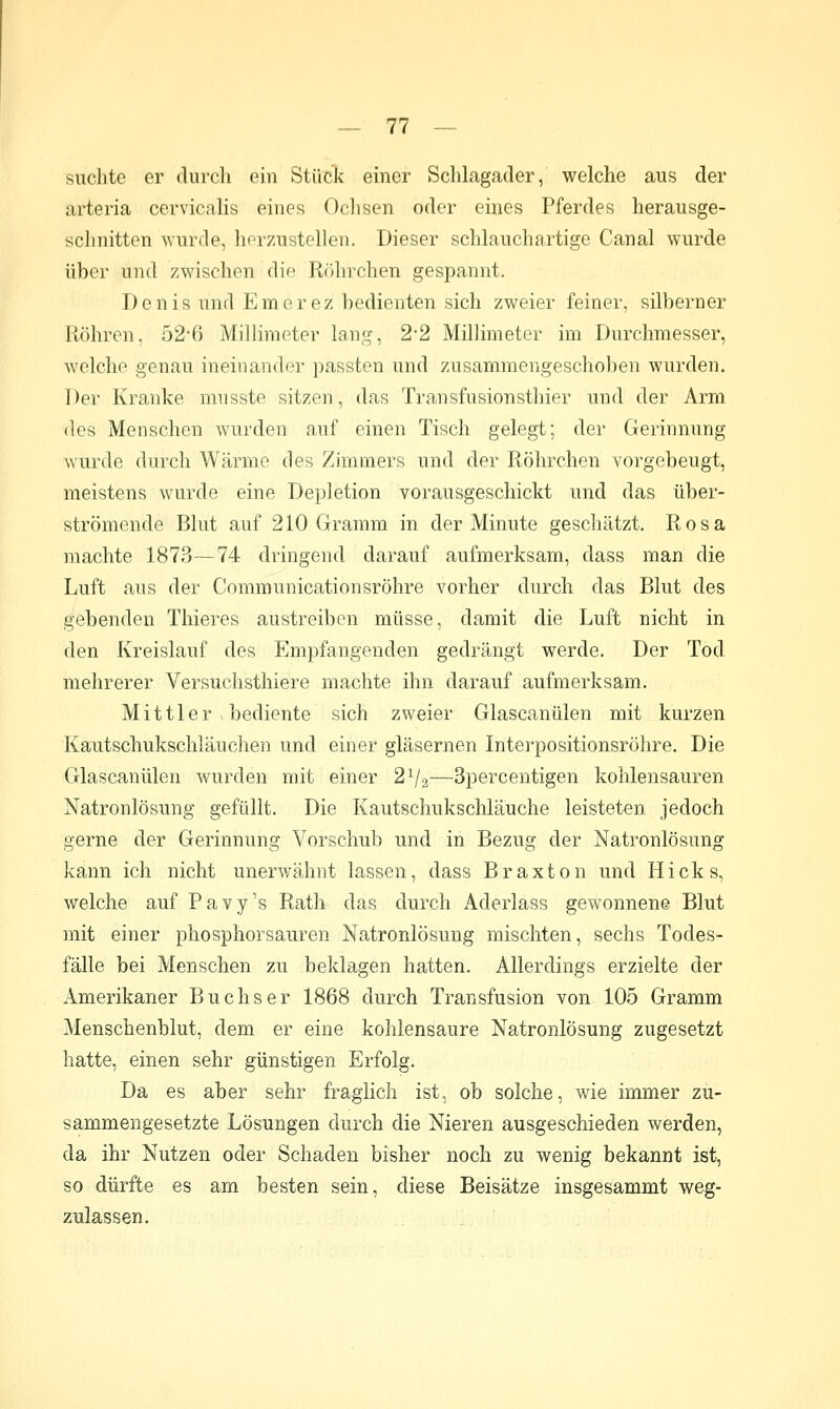 suchte er durch ein Stück einer Schlagader, welche aus der arteria cervicalis eines Ochsen oder eines Pferdes herausge- schnitten wurde, hfrzAistellen, Dieser schlauchartige Canal wurde über und zwischen die Röhrchen gespannt, Denis und Eraorez bedienten sich zweier feiner, silberner Röhren, 52-ß Millimeter lang, 22 Millimeter im Durchmesser, welche genau ineinander passten und zusammengeschoben wurden. Der Kranke mnsste sitzen, das Transfusionsthier und der Arm des Menschen wurden auf einen Tisch gelegt; der Gerinnung wurde durch Wärme des Zimmers und der Röhrchen vorgebeugt, meistens wurde eine Depletion vorausgeschickt und das über- strömende Blut auf 210 Gramm in der Minute geschätzt. Rosa machte 1873—74 dringend darauf aufmerksam, dass man die Luft aus der Communicationsröhre vorher durch das Blut des gebenden Thieres austreiben müsse, damit die Luft nicht in den Kreislauf des Empfangenden gedrängt werde. Der Tod mehrerer Versuchsthiere machte ihn darauf aufmerksam. Mittler ^ bediente sich zweier Glascanülen mit kurzen Kautschukschläuchen und einer gläsernen Interpositionsröhre. Die Glascanülen wurden mit einer 2V2—Spercentigen kohlensauren Natronlösung gefüllt. Die Kautschukschläuche leisteten, jedoch gerne der Gerinnung Vorschub und in Bezug der Natronlösung kann ich nicht unerwähnt lassen, dass Braxton und Hicks, welche auf Pavy's Rath das durch Aderlass gewonnene Blut mit einer phosphorsauren Natronlösung mischten, sechs Todes- fälle bei Menschen zu beklagen hatten. Allerdings erzielte der Amerikaner Buchs er 1868 durch Transfusion von 105 Gramm Menschenblut, dem er eine kohlensaure Natronlösung zugesetzt hatte, einen sehr günstigen Erfolg. Da es aber sehr fraglich ist, ob solche, wie immer zu- sammengesetzte Lösungen durch die Nieren ausgeschieden werden, da ihr Nutzen oder Schaden bisher noch zu wenig bekannt ist, so dürfte es am besten sein, diese Beisätze insgesammt weg- zulassen.