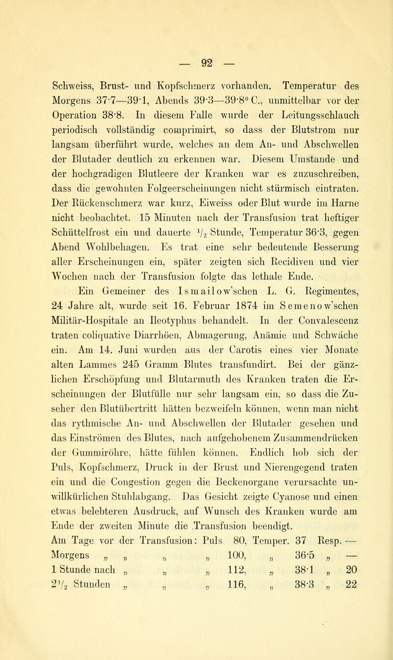 Schweiss, Brust- und Kopfschmerz vorhanden. Temperatur des Morgens 37-7—39-1, Abends 39-3—39-8o C, unmittelbar vorder Operation 38*8. In diesem Falle wurde der Leitungsschlauch periodisch vollständig comprimirt, so dass der Blutstrom nur langsam überführt wurde, welches an dem An- und Abschwellen der Blutader deutlich zu erkennen war. Diesem Umstände und der hochgradigen Blutleere der Kranken war es zuzuschreiben, dass die gewohnten Folgeerscheinungen nicht stüi'misch eintraten. Der Rückenschmerz war kurz, Eiweiss oder Blut wurde im Harne nicht beobachtet. 15 Minuten nach der Transfusion trat heftiger Schüttelfrost ein und dauerte V2 Stunde, Temperatur 363, gegen Abend Wohlbehagen. Es trat eine sehr bedeutende Besserung aller Erscheinungen ein, später zeigten sich Recidiven und vier Wochen nach der Transfusion folgte das lethale Ende. ' Ein Gemeiner des Ismailow'schen L. G. Regimentes, 24 Jahre alt, wurde seit 16. Februar 1874 im Semenow'schen Militär-Hospitale an Ileotyphus behandelt. In der Convalescenz traten coliquative Diarrhöen, Abmagerung, Anämie und Schwäche ein. Am 14. Juni wurden aus der Carotis eines vier Monate alten Lammes 245 Gramm Blutes transfundirt. Bei der gänz- lichen Erschöpfung und Blutarmuth des Kranken traten die Er- scheinungen der Blutfülle nur sehr langsam ein, so dass die Zu- seher den Blutübertritt hätten bezweifeln können, wenn man nicht das rythmische An- und Abschwellen der Blutader gesehen und das Einströmen des Blutes, nach aufgehobenem Zusammendrücken der Gummiröhre, hätte fühlen können. Endlich hob sich der Puls, Kopfschmerz, Druck in der Brust und Nierengegend traten ein und die Congestion gegen die Beckenorgane verursachte un- willkürlichen Stuhlabgang. Das Gesicht zeigte Cyanose und einen etwas belebteren Ausdruck, auf Wunsch des Kranken wurde am Ende der zweiten Minute die Transfusion beendigt. Am Tage vor der Transfusion: Puls 80, Temper. 37 Resp. ■—■ Morgens „ „ „ „ 100, „ 36-5 „ — 1 Stunde nach „ „ „ 112, „ 38-1 „ 20 2V2 Stunden ,, ,, „ 116, ,, 38-3 ,, 22