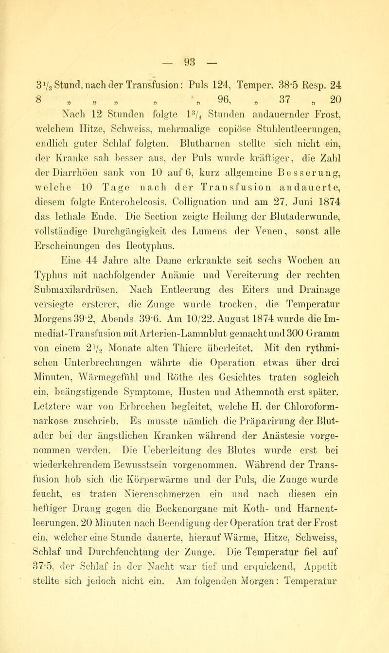 — 98 — 3V2 Stund, nach der Transfusion: Puls 124, Temper. 38*5 Resp. 24 o „ „ „ „ „ yb, „ o7 „ JO Nach 12 Stunden folgte l^U Stunden andauernder Frost, welchem Hitze, Schweiss, mehrmalige copiöse Stuhlentleerungen, endlich guter Schlaf folgten. Blutharnen stellte sich nicht ein, der Kranke sah hesser aus, der Puls wurde kräftiger, die Zahl der Diarrhöen sank von 10 auf 6, kurz allgemeine Besserung, welche 10 Tage nach der Transfusion andauerte, diesem folgte Enterohelcosis, Colliguation und am 27. Juni 1874 das lethale Ende. Die Section zeigte Heilung der Blutaderwunde, vollständige Durchgängigkeit des Lumens der Venen, sonst alle Erscheinungen des Ileotyphus. Eine 44 Jahre alte Dame erkrankte seit sechs Wochen an Typhus mit nachfoljgender Anämie und Vereiterung der rechten Submaxilardrüsen, Nach Entleerung des Eiters und Drainage versiegte ersterer, die Zunge wurde trocken, die Temperatur Morgens 39-2, Abends 39-6. Am 10/22. August 1874 wurde die Im- mediat-Transfusion mit Arterien-Lammblut gemacht und 300 Gramm von einem 2V2 Monate alten Thiere überleitet. Mit den rythmi- schen Unterbrechungen wälirte die Operation etwas über drei Minuten, Wärmegefühl und Röthe des Gesichtes traten sogleich ein, beängstigende Symptome, Husten und Athemnoth erst später. Letztere war von Erbrechen begleitet, welche H. der Chloroform- narkose zuschrieb. Es musste nämlich die Präparirung der Blut- ader bei der ängstlichen Kranken während der Anästesie vorge- nommen werden. Die Ueberleitung des Blutes wurde erst bei wiederkehrendem Bewusstsein vorgenommen. Während der Trans- fusion hob sich die Körperwärme und der Puls, die Zunge wurde feucht, es traten Nierenschmerzen ein und nach diesen ein heftiger Drang gegen die Beckenorgane mit Koth- und Harnent- leerungen. 20 Minuten nach Beendigung der Operation trat der Frost ein, welcher eine Stunde dauerte, hierauf Wärme, Hitze, Schweiss, Schlaf und Durchfeuchtung der Zunge. Die Temperatur fiel auf 37-5, der Schlaf in der Nacht war tief und erquickend, Appetit stellte sich jedoch nicht ein. Am folgenden Morgen: Temperatur