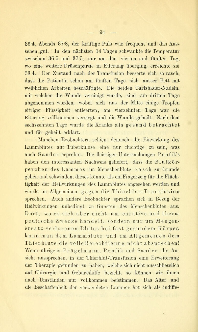 36-4, Abends 37*8, der kräftige Puls war frequent und das Aus- sehen gut. In den nächsten 14 Tagen schwankte die Temperatur zwischen 365 und 37*5, nur um den vierten und fünften Tag, wo eine weitere Drüsenpartie in Eiterung überging, erreichte sie 38*4. Der Zustand nach der Transfusion besserte sich so rasch, dass die Patientin schon am fünften Tage sich ausser Bett mit weibhchen Arbeiten beschäftigte. Die beiden Carlsbader-Nadeln, mit welchen die Wunde vereinigt wurde, sind am dritten Tage abgenommen worden, wobei sich aus der Mitte einige Tropfen eitriger Flüssigkeit entleerten, am vierzehnten Tage war die Eiterung vollkommen versiegt und die Wunde geheilt. Nach dem sechszehnten Tage wurde die Kranke als gesund betrachtet und für geheilt erklärt. Manchen Beobachtern schien dennoch die Einwirkung des Lammblutes auf Tuberkulose eine nur flüchtige zu sein, was auch Sander erprobte. Die fleissigen Untersuchungen Ponfik's haben den interessanten Nachweis geliefert, dass die Blutkör- perchen des Lammes im Menschenblute rasch zu Grunde, gehen und schwinden, dieses könnte als ein Fingerzeig für die Flüch- tigkeit der Heilwirkungen des Lammblutes angesehen werden und würde im Allgemeinen gegen die Thierblut-Transfusion sprechen. Auch andere Beobachter sprachen sich in Bezug der Heilwirkungen unbedingt zu Gunsten des Menschenblutes aus. Dort, wo es sich aber nicht um curative und thera- peutische Zwecke handelt, sondern nur um Mengen- ersatz verlorenen Blutes bei fast gesundem Körper, kann man dem Lammblute und im Allgemeinen dem Thierblute die volleBerechtigung nicht absprechen! Wenn übrigens Prügelmann, Ponfik und Sander die An- sicht aussprechen, in der Thierblut-Transfusion eine Erweiterung der Therapie gefunden zu haben, welche sich nicht ausschliesslich auf Chirurgie und Geburtshilfe bezieht, so können wir ihnen nach Umständen nur vollkommen beistimmen. Das Alter und die Beschaffenheit der verwendeten Lämmer hat sich als indiffe-