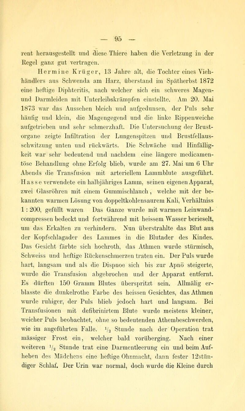 rent herausgestellt und diese Thiere haben die Verletzung in der Regel ganz gut vertragen. Hermine Krüger, 13 Jahre alt, die Tochter eines Vieh- händlers aus Schwenda am Harz, überstand im Spätherbst 1872 eine heftige Diphteritis, nach welcher sich ein schweres Magen- und Darmleiden mit Unterleibskrämpfen einstellte. x\m 20. Mai 1873 Avar das Aussehen bleich und aufgedunsen, der Puls sehr häufig und klein, die Magengegend und die linke Rippenweiche aufgetrieben und sehr schmerzhaft. Die Untersuchung der Brust- organe zeigte Infiltration der Lungenspitzen und Brustfellaus- schwitzung unten und rückwärts. Die Schwäche und Hinfällig- keit war sehr bedeutend und nachdem eine längere medicamen- töse Behandlung ohne Erfolg blieb, wurde am 27. Mai um 6 Uhr Abends die Transfusion mit arteriellem Lammblute ausgeführt. Hasse verwendete ein halbjähriges Lamm, seinen eigenen Apparat, zwei Glasröhren mit einem Gummischlauch, welche mit der be- kannten warmen Lösung von doppeltkohlensaurem Kali, Verhältniss 1: 200, gefüllt waren Das Ganze wurde mit warmen Leinwand- compressen bedeckt und fortwährend mit heissem Wasser berieselt, um das Erkalten zu verhindern. Nun überstrahlte das Blut aus der Kopfschlagader des Lammes in die Blutader des Kindes. Das Gesicht färbte sich hochroth, das Athmen wurde stürmisch, Schweiss und heftige Rückenschmerzen traten ein. Der Puls wurde hart, langsam und als die Dispnoe sich bis zur Apnö steigerte, wurde die Transfusion abgebrochen und der Apparat entfernt. Es dürften 150 Gramm Blutes überspritzt sein. Allmähg er- blasste die dunkelrothe Farbe des heissen Gesichtes, das Athmen wurde ruhiger, der Puls blieb jedoch hart und langsam. Bei Transfusionen mit defibrinirtem Blute wurde meistens kleiner, weicher Puls beobachtet, ohne so bedeutenden Athembeschwerden, wie im angeführten Falle. V2 Stunde nach der Operation trat massiger Frost ein, welcher bald vorüberging. Nach einer weiteren V2 Stunde trat eine Darmentleerung ein und beim Auf- heben des Mädchens eine heftige Ohnmacht, dann fester 12stün- diger Schlaf. Der Urin war normal, doch wurde die Kleine durch