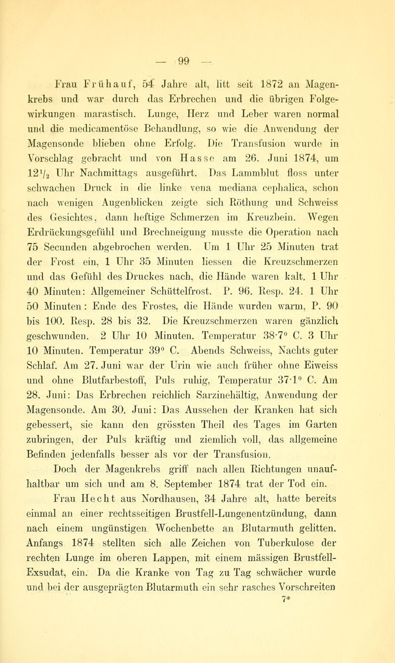 Frau Frühauf, 54 Jahre alt, litt seit 1872 an Magen- krebs und war durch das Erbrechen und die übrigen Folge- wirkungen marastisch. Lunge, Herz und Leber waren normal und die medicamentöse Behandlung, so wie die Anwendung der Magensonde blieben ohne Erfolg. Die Transfusion wurde in Vorschlag gebracht und von Hasse am 26. Juni 1874, um 12 Vä Uhr Nachmittags ausgeführt. Das Lammblut floss unter schwachen Druck in die linke vena mediana cephalica, schon nach wenigen Augenblicken zeigte sich Röthung und Schweiss des Gesichtes, dann heftige Schmerzen im Kreuzbein, Wegen Erdrückungsgefühl und Brechneigung musste die Operation nach 75 Secunden abgebrochen werden. Um 1 Uhr 25 Minuten trat der Frost ein, 1 Uhr 35 Minuten liessen die Kreuzschmerzen und das Gefühl des Druckes nach, die Hände waren kalt, 1 Uhr 40 Minuten: Allgemeiner Schüttelfrost, P. 96. Resp. 24. 1 Uhr 50 Minuten : Ende des Frostes, die Hände wurden warm, P. 90 bis 100. Ptesp, 28 bis 32, Die Kreuzschmerzen waren gänzlich geschwunden. 2 Uhr 10 Minuten. Temperatur 387*' C. 3 Uhr 10 Minuten. Temperatur 39*^ C, Abends Schweiss, Nachts guter Schlaf. Am 27. Juni war der Urin wie auch früher ohne Eiweiss und ohne Blutfarbestoff, Puls ruhig, Temperatur 371'^ C. Am 28. Juni: Das Erbrechen reichlich Sarzinehältig, Anwendung der Magensonde. Am 30. Juni: Das Aussehen der Kranken hat sich gebessert, sie kann den grössten Theil des Tages im Garten zubringen, der Puls kräftig und ziemlich voll, das allgemeine Befinden jedenfalls besser als vor der Transfusion. Doch der Magenkrebs griff nach allen Richtungen unauf- haltbar um sich und am 8, September 1874 trat der Tod ein, Frau Hecht aus Nordhausen, 34 Jahre alt, hatte bereits einmal an einer rechtsseitigen Brustfell-Lungenentzündung, dann nach einem ungünstigen Wochenbette an Blutarmuth gelitten. Anfangs 1874 stellten sich alle Zeichen von Tuberkulose der rechten Lunge im oberen Lappen, mit einem massigen Brustfell- Exsudat, ein. Da die Kranke von Tag zu Tag schwächer wurde und bei der ausgeprägten Blutarmuth ein sehr rasches Vorschreiten 7*